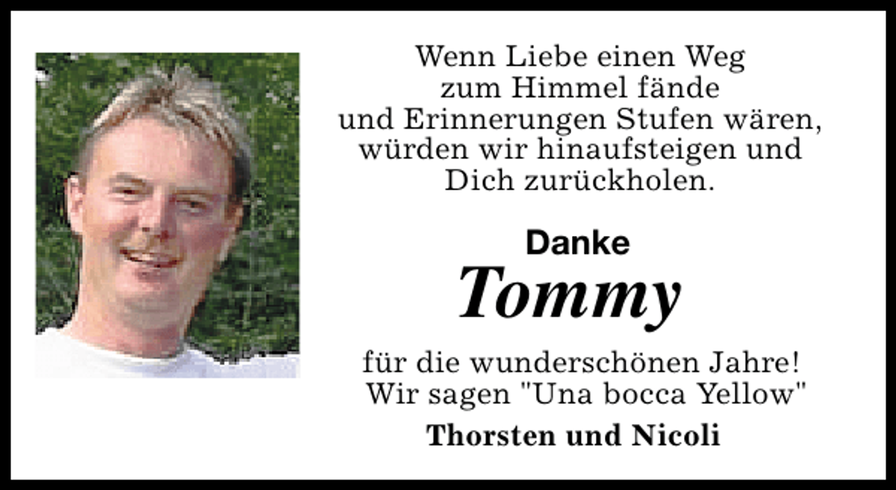 <p>Wenn Liebe einen Weg<br />zum Himmel fände<br />und Erinnerungen Stufen wären,<br />würden wir hinaufsteigen und<br />Dich zurückholen.</p>
<p>Danke</p>
<p>Tommy</p>
<p>für die wunderschönen Jahre!<br />Wir sagen "Una bocca Yellow"<br />Thorsten und Nicoli</p>