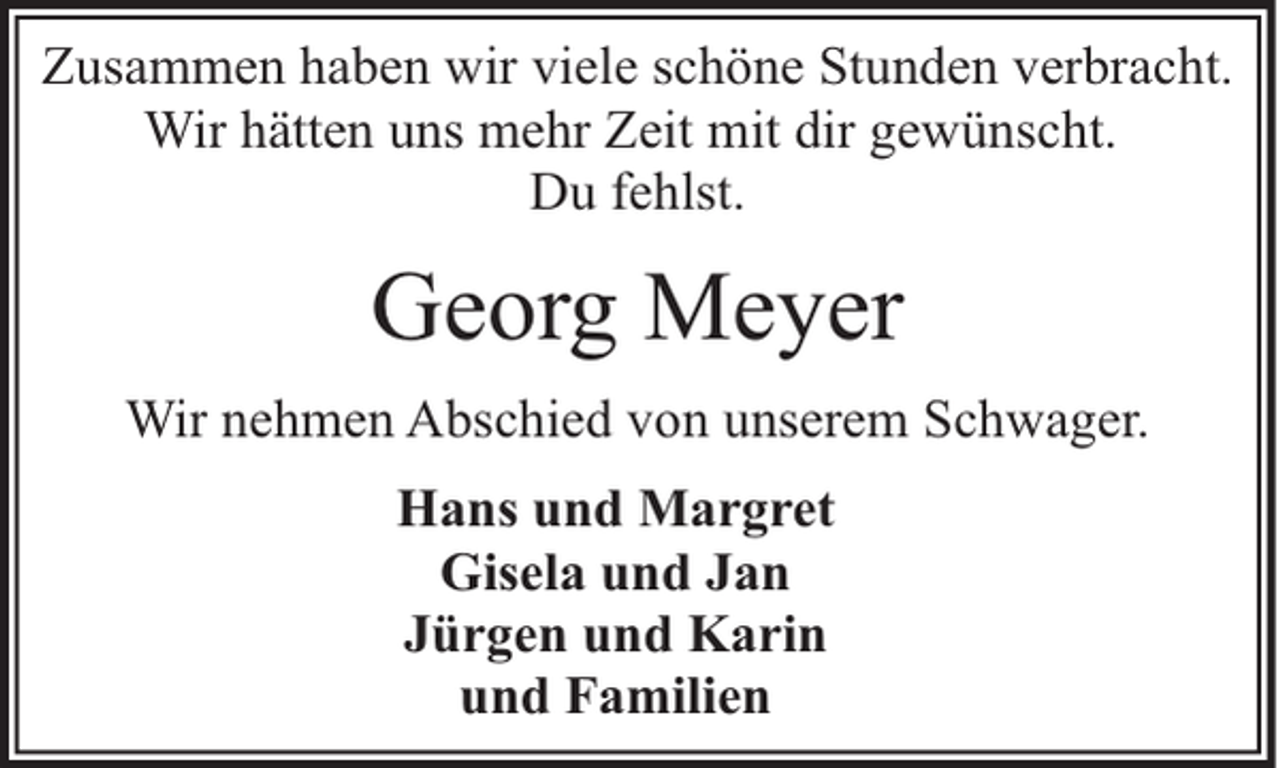 <p>Zusammen haben wir viele schöne Stunden verbracht.<br />Wir hätten uns mehr Zeit mit dir gewünscht.<br />Du fehlst.</p><p>Georg Meyer<br />Wir nehmen Abschied von unserem Schwager.<br />Hans und Margret<br />Gisela und Jan<br />Jürgen und Karin<br />und Familien</p>