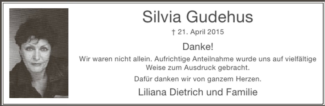 <p>Silvia Gudehus<br />† 21. April 2015</p><p>Danke!<br />Wir waren nicht allein. Aufrichtige Anteilnahme wurde uns auf vielfältige<br />Weise zum Ausdruck gebracht.<br />Dafür danken wir von ganzem Herzen.</p><p>Liliana Dietrich und Familie</p>