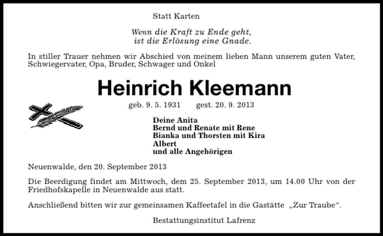 <p>Statt Karten<br />Wenn die Kraft zu Ende geht,</p><p>ist die Erlösung eine Gnade.</p><p>In stiller Trauer nehmen wir Abschied von meinem lieben Mann unserem guten Vater,<br />Schwiegervater, Opa, Bruder, Schwager und Onkel</p><p>Heinrich Kleemann<br />geb. 9. 5. 1931</p><p>gest. 20. 9. 2013</p><p>Deine Anita<br />Bernd und Renate mit Rene<br />Bianka und Thorsten mit Kira<br />Albert<br />und alle Angehörigen<br />Neuenwalde, den 20. September 2013<br />Die Beerdigung findet am Mittwoch, dem 25. September 2013, um 14.00 Uhr von der<br />Friedhofskapelle in Neuenwalde aus statt.<br />Anschließend bitten wir zur gemeinsamen Kaffeetafel in die Gastätte „Zur Traube“.<br />Bestattungsinstitut Lafrenz</p>