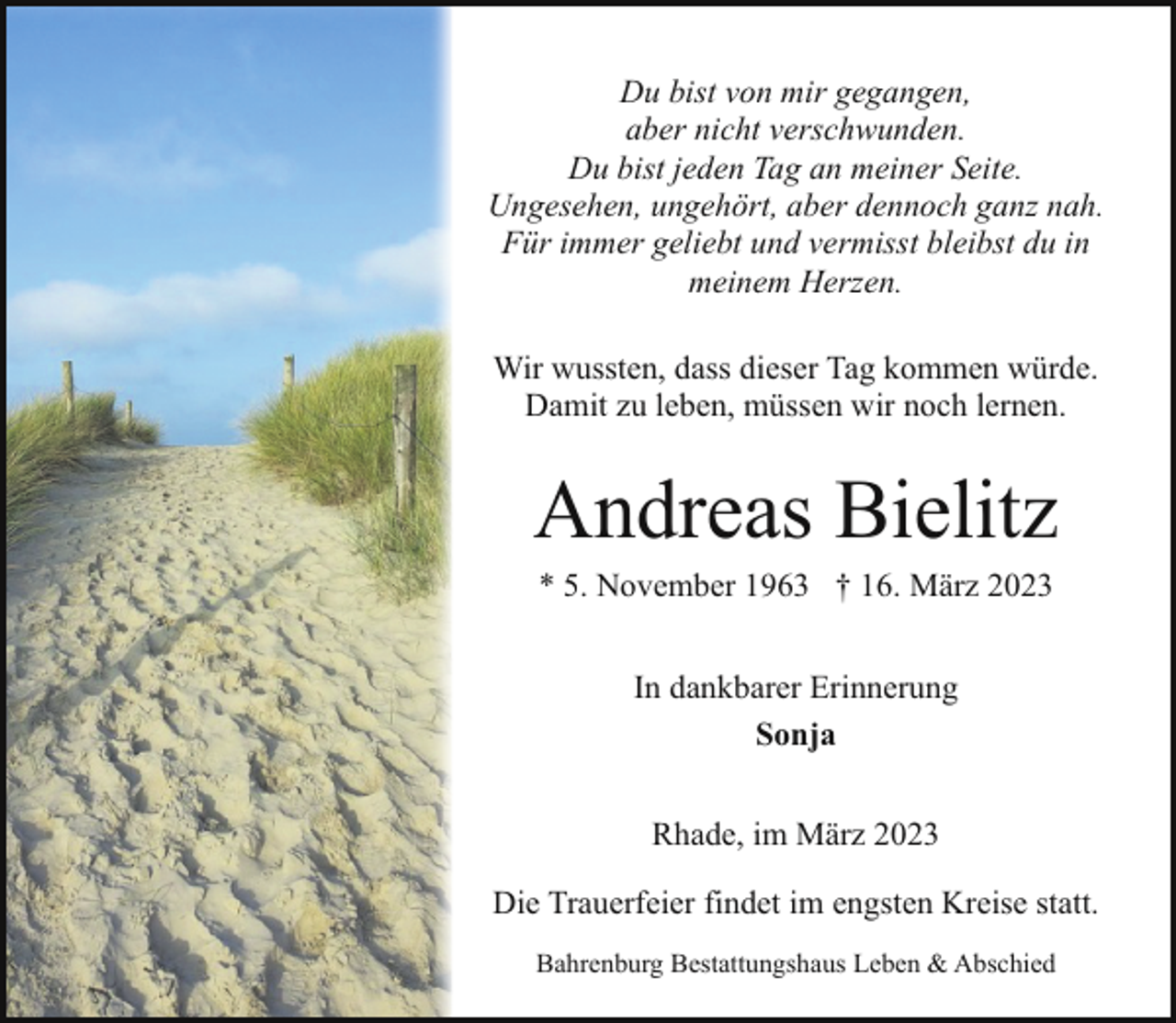 <p>Du bist von mir gegangen,<br />aber nicht verschwunden.<br />Du bist jeden Tag an meiner Seite.<br />Ungesehen, ungehört, aber dennoch ganz nah.<br />Für immer geliebt und vermisst bleibst du in<br />meinem Herzen.<br />Wir wussten, dass dieser Tag kommen würde.<br />Damit zu leben, müssen wir noch lernen.</p><p>Andreas Bielitz<br />* 5. November 1963 † 16. März 2023<br />In dankbarer Erinnerung<br />Sonja<br />Rhade, im März 2023<br />Die Trauerfeier findet im engsten Kreise statt.<br />Bahrenburg Bestattungshaus Leben &amp; Abschied</p>