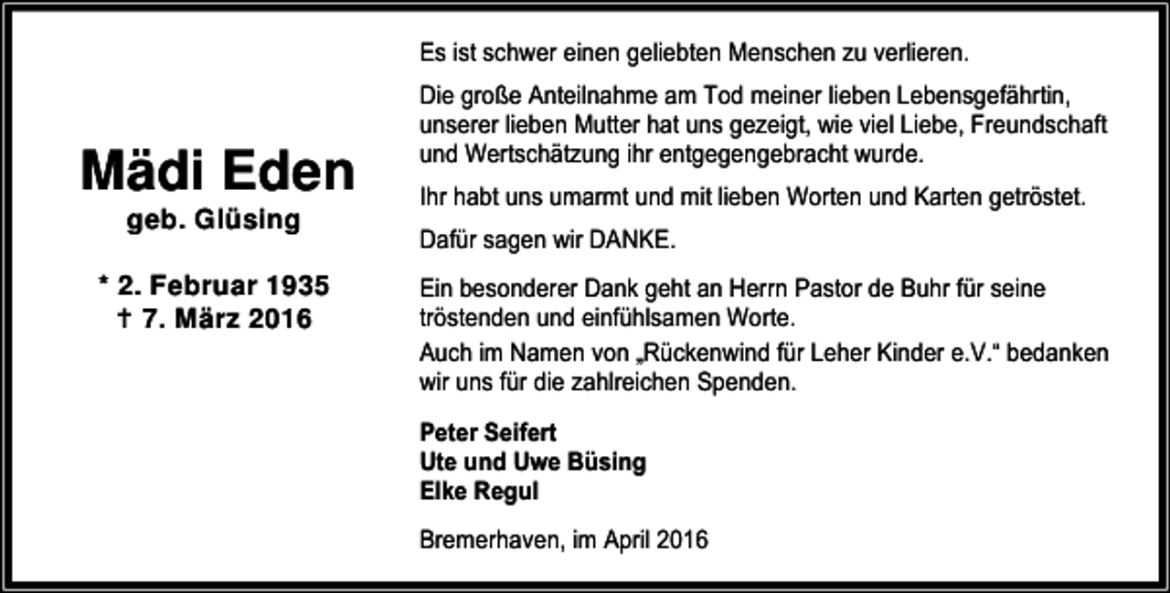 <p>Es ist schwer einen geliebten Menschen zu verlieren.</p><p>Mädi Eden<br />geb. Glüsing</p><p>* 2. Februar 1935<br />B 7. März 2016</p><p>Die große Anteilnahme am Tod meiner lieben Lebensgefährtin,<br />unserer lieben Mutter hat uns gezeigt, wie viel Liebe, Freundschaft<br />und Wertschätzung ihr entgegengebracht wurde.<br />Ihr habt uns umarmt und mit lieben Worten und Karten getröstet.<br />Dafür sagen wir DANKE.</p><p>Ein besonderer Dank geht an Herrn Pastor de Buhr für seine<br />tröstenden und einfühlsamen Worte.<br />Auch im Namen von „Rückenwind für Leher Kinder e.V.“ bedanken<br />wir uns für die zahlreichen Spenden.<br />Peter Seifert<br />Ute und Uwe Büsing<br />Elke Regul<br />Bremerhaven, im April 2016</p>
