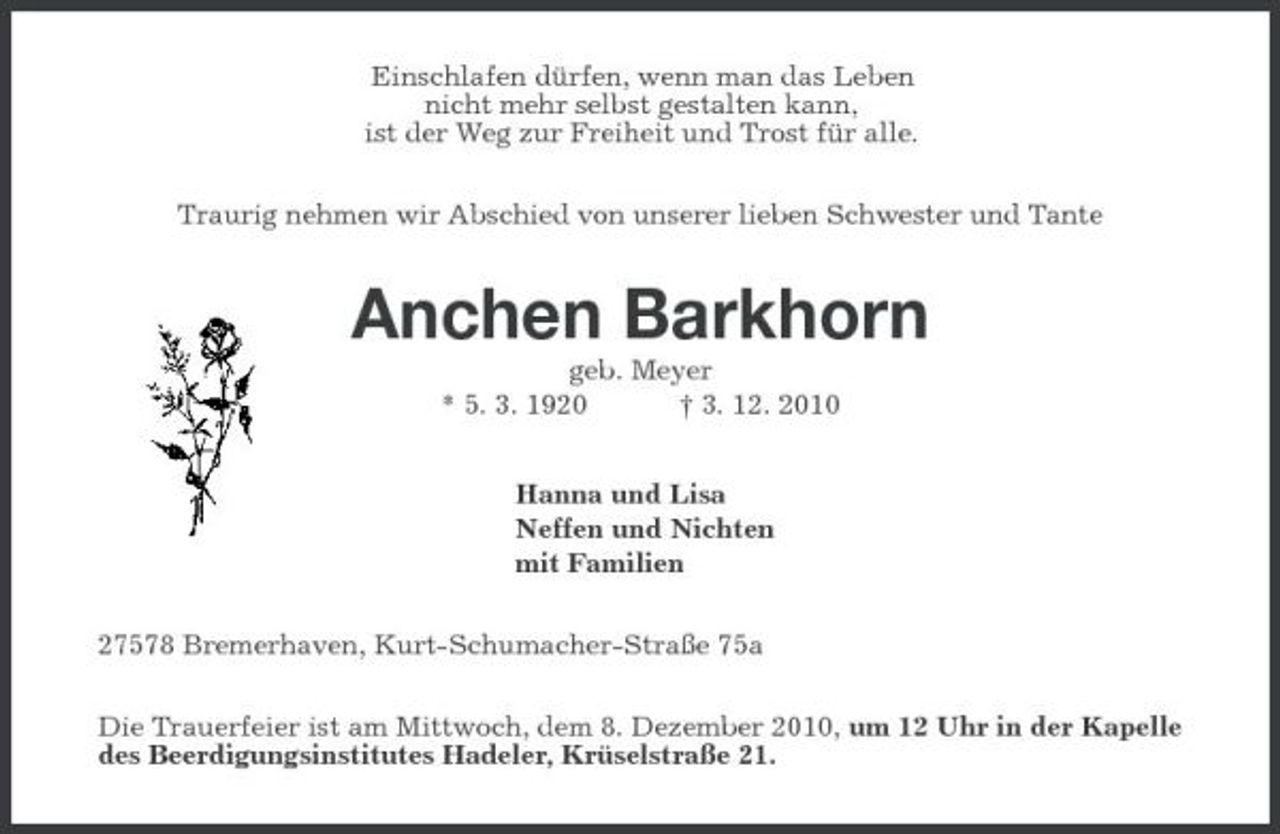 <p>Einschlafen dürfen, wenn man das Leben nicht mehr selbst gestalten kann, ist der Weg zur Freiheit und Trost für alle. Traurig nehmen wir Abschied von unserer lieben Schwester und Tante</p><p>Anchen Barkhorn<br />geb. Meyer * 5. 3. 1920 † 3. 12. 2010 Hanna und Lisa Neffen und Nichten mit Familien 27578 Bremerhaven, Kurt-Schumacher-Straße 75a Die Trauerfeier ist am Mittwoch, dem 8. Dezember 2010, um 12 Uhr in der Kapelle des Beerdigungsinstitutes Hadeler, Krüselstraße 21.</p>