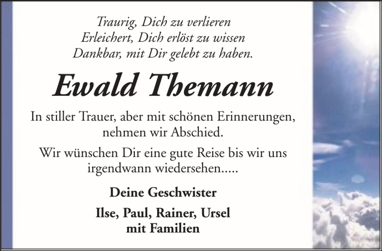 <p>Traurig, Dich zu verlieren<br />Erleichert, Dich erlöst zu wissen<br />Dankbar, mit Dir gelebt zu haben.</p><p>Ewald Themann<br />In stiller Trauer, aber mit schönen Erinnerungen,<br />nehmen wir Abschied.<br />Wir wünschen Dir eine gute Reise bis wir uns<br />irgendwann wiedersehen.....<br />Deine Geschwister<br />Ilse, Paul, Rainer, Ursel<br />mit Familien</p>