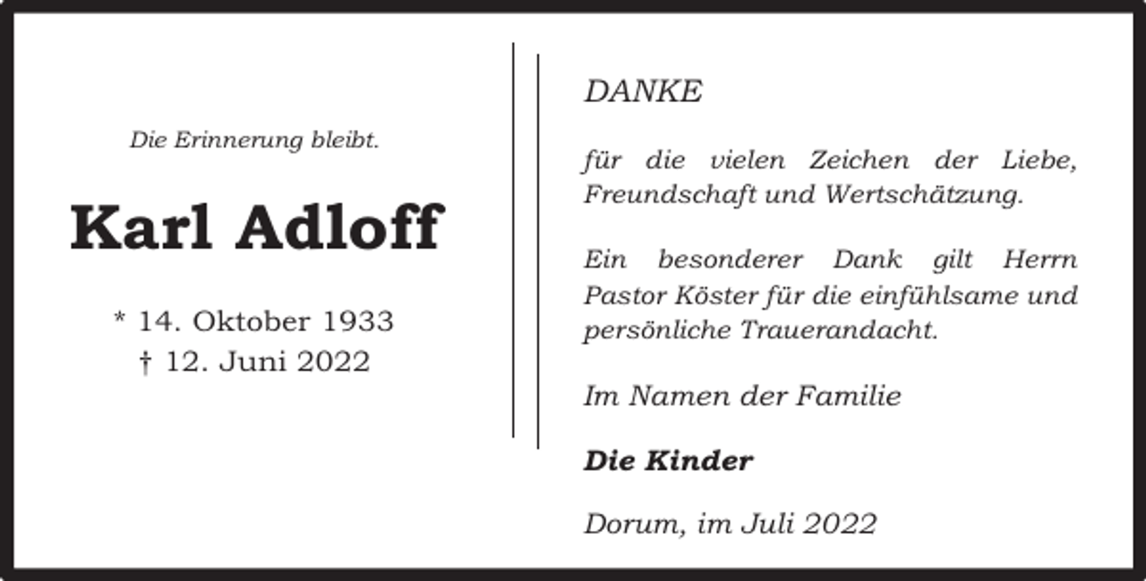 <p>DANKE<br />Die Erinnerung bleibt.</p><p>Karl Adloff<br />* 14. Oktober 1933<br />† 12. Juni 2022</p><p>für die vielen Zeichen der Liebe,<br />Freundschaft und Wertschätzung.<br />Ein besonderer Dank gilt Herrn<br />Pastor Köster für die einfühlsame und<br />persönliche Trauerandacht.</p><p>Im Namen der Familie<br />Die Kinder<br />Dorum, im Juli 2022</p>