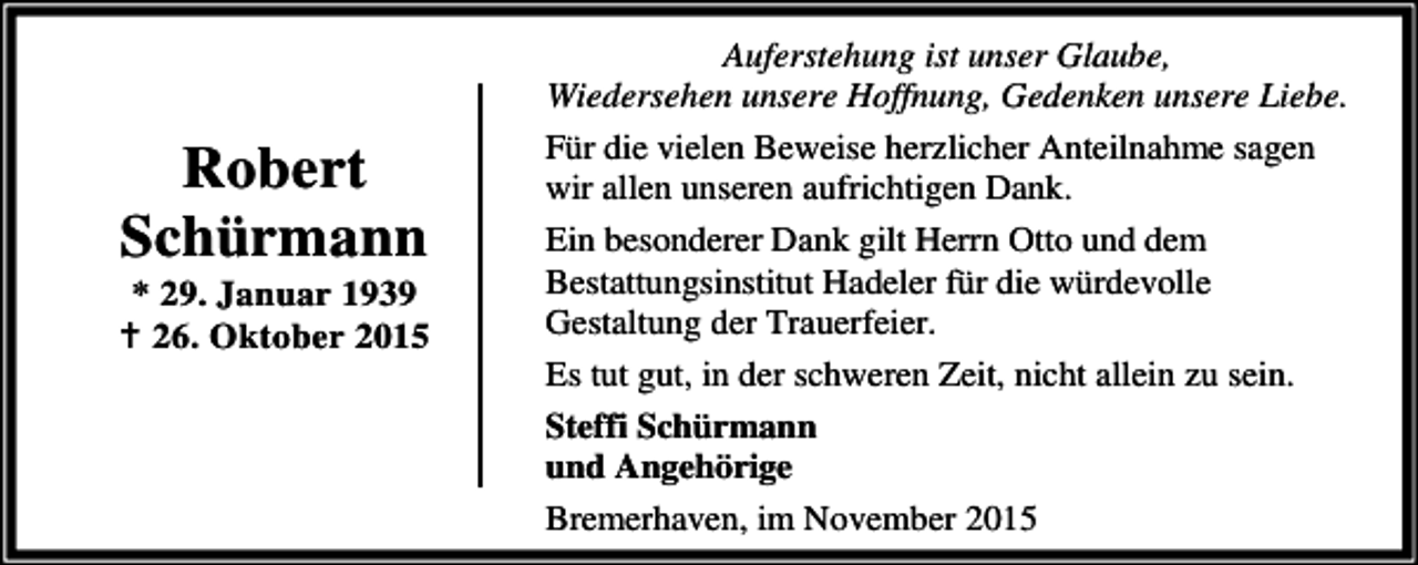 <p>Robert<br />Schürmann</p><p>* 29. Januar 1939<br />B 26. Oktober 2015</p><p>Auferstehung ist unser Glaube,<br />Wiedersehen unsere Hoffnung, Gedenken unsere Liebe.<br />Für die vielen Beweise herzlicher Anteilnahme sagen<br />wir allen unseren aufrichtigen Dank.<br />Ein besonderer Dank gilt Herrn Otto und dem<br />Bestattungsinstitut Hadeler für die würdevolle<br />Gestaltung der Trauerfeier.<br />Es tut gut, in der schweren Zeit, nicht allein zu sein.<br />Steffi Schürmann<br />und Angehörige<br />Bremerhaven, im November 2015</p>