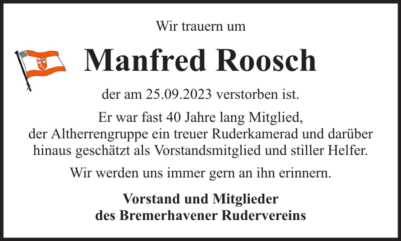 <p>Wir trauern um</p><p>Manfred Roosch<br />der am 25.09.2023 verstorben ist.<br />Er war fast 40 Jahre lang Mitglied,<br />der Altherrengruppe ein treuer Ruderkamerad und darüber<br />hinaus geschätzt als Vorstandsmitglied und stiller Helfer.<br />Wir werden uns immer gern an ihn erinnern.<br />Vorstand und Mitglieder<br />des Bremerhavener Rudervereins</p>