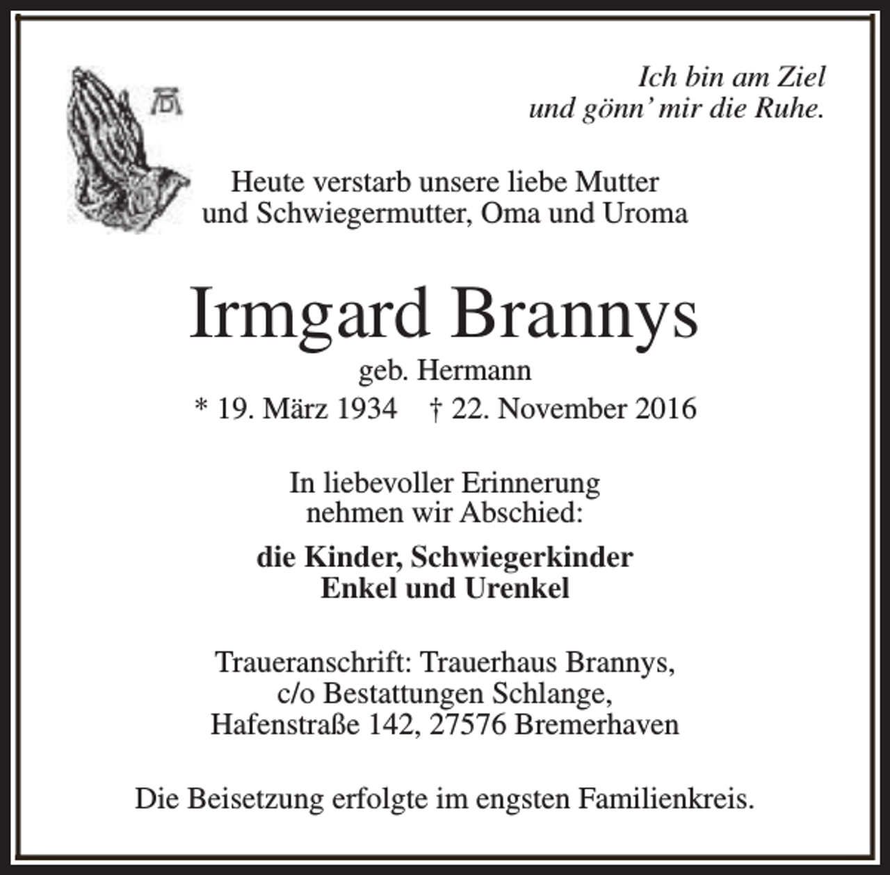<p>Ich bin am Ziel<br />und gönn’ mir die Ruhe.<br />Heute verstarb unsere liebe Mutter<br />und Schwiegermutter, Oma und Uroma</p><p>Irmgard Brannys<br />geb. Hermann<br />* 19. März 1934 † 22. November 2016<br />In liebevoller Erinnerung<br />nehmen wir Abschied:<br />die Kinder, Schwiegerkinder<br />Enkel und Urenkel<br />Traueranschrift: Trauerhaus Brannys,<br />c/o Bestattungen Schlange,<br />Hafenstraße 142, 27576 Bremerhaven<br />Die Beisetzung erfolgte im engsten Familienkreis.</p>
