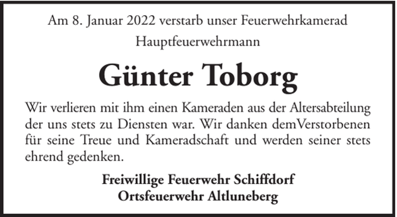 <p>Am 8. Januar 2022 verstarb unser Feuerwehrkamerad<br />Hauptfeuerwehrmann</p><p>Günter Toborg<br />Wir verlieren mit ihm einen Kameraden aus der Altersabteilung<br />der uns stets zu Diensten war. Wir danken demVerstorbenen<br />für seine Treue und Kameradschaft und werden seiner stets<br />ehrend gedenken.<br />Freiwillige Feuerwehr Schiffdorf<br />Ortsfeuerwehr Altluneberg</p>