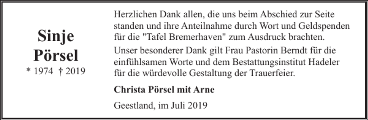 <p>Sinje<br />Pörsel</p><p>* 1974 † 2019</p><p>Herzlichen Dank allen, die uns beim Abschied zur Seite<br />standen und ihre Anteilnahme durch Wort und Geldspenden<br />für die "Tafel Bremerhaven" zum Ausdruck brachten.<br />Unser besonderer Dank gilt Frau Pastorin Berndt für die<br />einfühlsamen Worte und dem Bestattungsinstitut Hadeler<br />für die würdevolle Gestaltung der Trauerfeier.<br />Christa Pörsel mit Arne<br />Geestland, im Juli 2019</p>