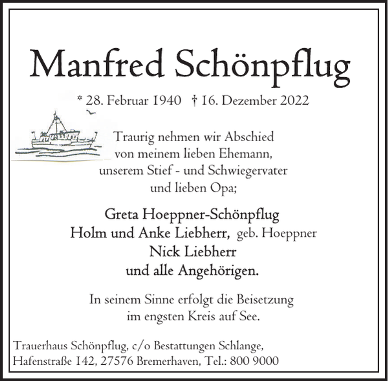 <p>* 28. Februar 1940 † 16. Dezember 2022<br />Traurig nehmen wir Abschied<br />von meinem lieben Ehemann,<br />unserem Stief - und Schwiegervater<br />und lieben Opa;<br />geb. Hoeppner</p><p>In seinem Sinne erfolgt die Beisetzung<br />im engsten Kreis auf See.<br />Trauerhaus Schönpflug, c/o Bestattungen Schlange,<br />Hafenstraße 142, 27576 Bremerhaven, Tel.: 800 9000</p>