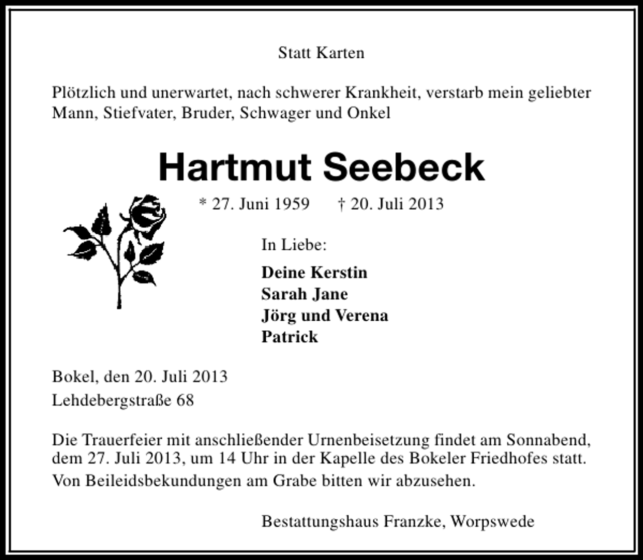 <p>Statt Karten<br />Plötzlich und unerwartet, nach schwerer Krankheit, verstarb mein geliebter<br />Mann, Stiefvater, Bruder, Schwager und Onkel</p><p>Hartmut Seebeck<br />* 27. Juni 1959</p><p>† 20. Juli 2013</p><p>In Liebe:<br />Deine Kerstin<br />Sarah Jane<br />Jörg und Verena<br />Patrick<br />Bokel, den 20. Juli 2013<br />Lehdebergstraße 68<br />Die Trauerfeier mit anschließender Urnenbeisetzung findet am Sonnabend,<br />dem 27. Juli 2013, um 14 Uhr in der Kapelle des Bokeler Friedhofes statt.<br />Von Beileidsbekundungen am Grabe bitten wir abzusehen.<br />Bestattungshaus Franzke, Worpswede</p>