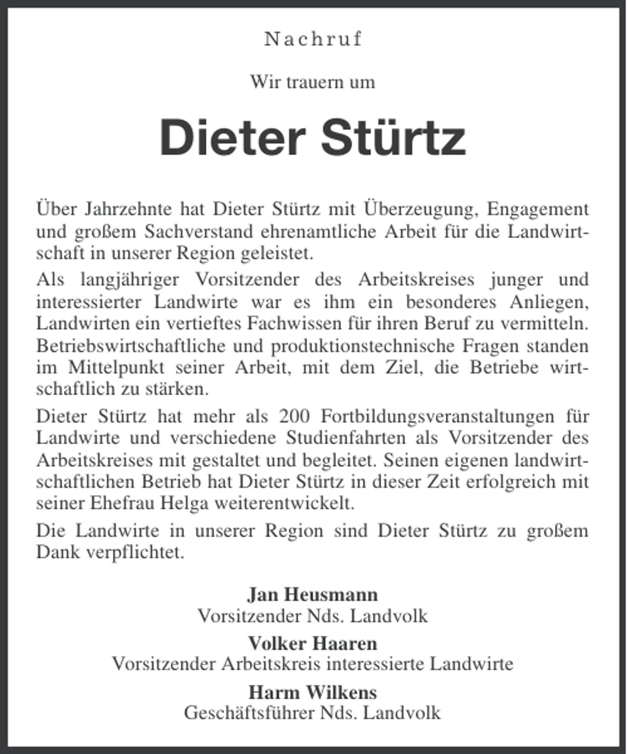 <p>Nachruf<br />Wir trauern um</p><p>Dieter Stürtz<br />Über Jahrzehnte hat Dieter Stürtz mit Überzeugung, Engagement<br />und großem Sachverstand ehrenamtliche Arbeit für die Landwirtschaft in unserer Region geleistet.<br />Als langjähriger Vorsitzender des Arbeitskreises junger und<br />interessierter Landwirte war es ihm ein besonderes Anliegen,<br />Landwirten ein vertieftes Fachwissen für ihren Beruf zu vermitteln.<br />Betriebswirtschaftliche und produktionstechnische Fragen standen<br />im Mittelpunkt seiner Arbeit, mit dem Ziel, die Betriebe wirtschaftlich zu stärken.<br />Dieter Stürtz hat mehr als 200 Fortbildungsveranstaltungen für<br />Landwirte und verschiedene Studienfahrten als Vorsitzender des<br />Arbeitskreises mit gestaltet und begleitet. Seinen eigenen landwirtschaftlichen Betrieb hat Dieter Stürtz in dieser Zeit erfolgreich mit<br />seiner Ehefrau Helga weiterentwickelt.<br />Die Landwirte in unserer Region sind Dieter Stürtz zu großem<br />Dank verpflichtet.<br />Jan Heusmann<br />Vorsitzender Nds. Landvolk<br />Volker Haaren<br />Vorsitzender Arbeitskreis interessierte Landwirte<br />Harm Wilkens<br />Geschäftsführer Nds. Landvolk</p>