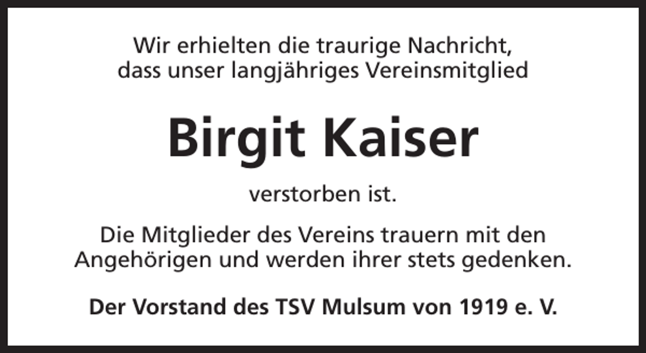 <p>Wir erhielten die traurige Nachricht,<br />dass unser langjähriges Vereinsmitglied</p><p>Birgit Kaiser<br />verstorben ist.<br />Die Mitglieder des Vereins trauern mit den<br />Angehörigen und werden ihrer stets gedenken.<br />Der Vorstand des TSV Mulsum von 1919 e. V.</p>