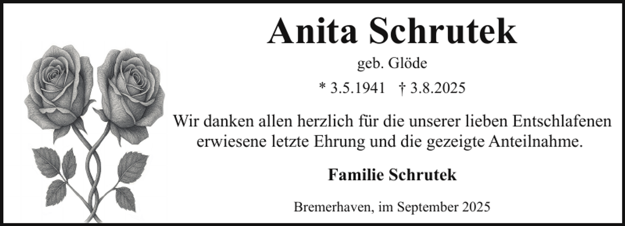 <p>Anita Schrutek<br />geb. Glöde</p><p>* 3.5.1941 † 3.8.2025</p><p>Wir danken allen herzlich für die unserer lieben Entschlafenen<br />erwiesene letzte Ehrung und die gezeigte Anteilnahme.<br />Familie Schrutek<br />Bremerhaven, im September 2025</p>