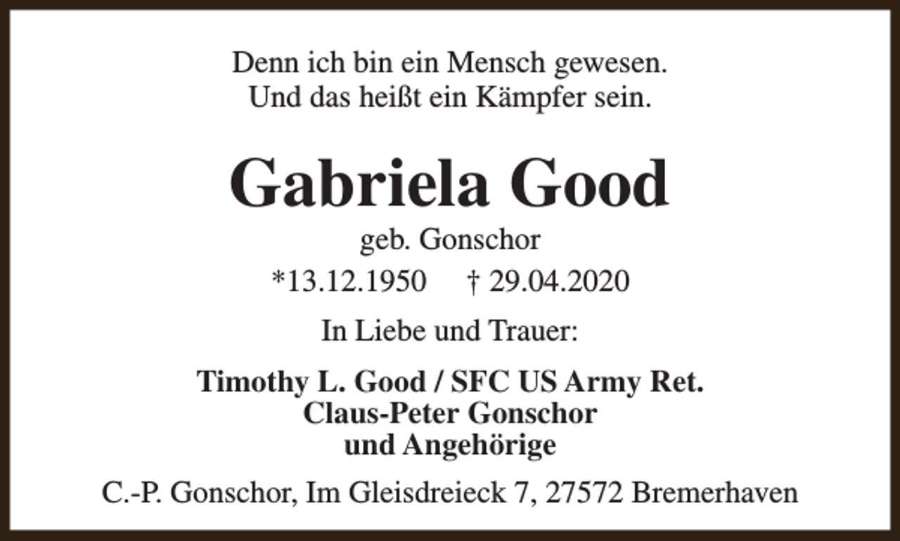 <p>Denn ich bin ein Mensch gewesen.<br />Und das heißt ein Kämpfer sein.</p><p>Gabriela Good<br />geb. Gonschor<br />*13.12.1950 † 29.04.2020<br />In Liebe und Trauer:<br />Timothy L. Good / SFC US Army Ret.<br />Claus-Peter Gonschor<br />und Angehörige<br />C.-P. Gonschor, Im Gleisdreieck 7, 27572 Bremerhaven</p>