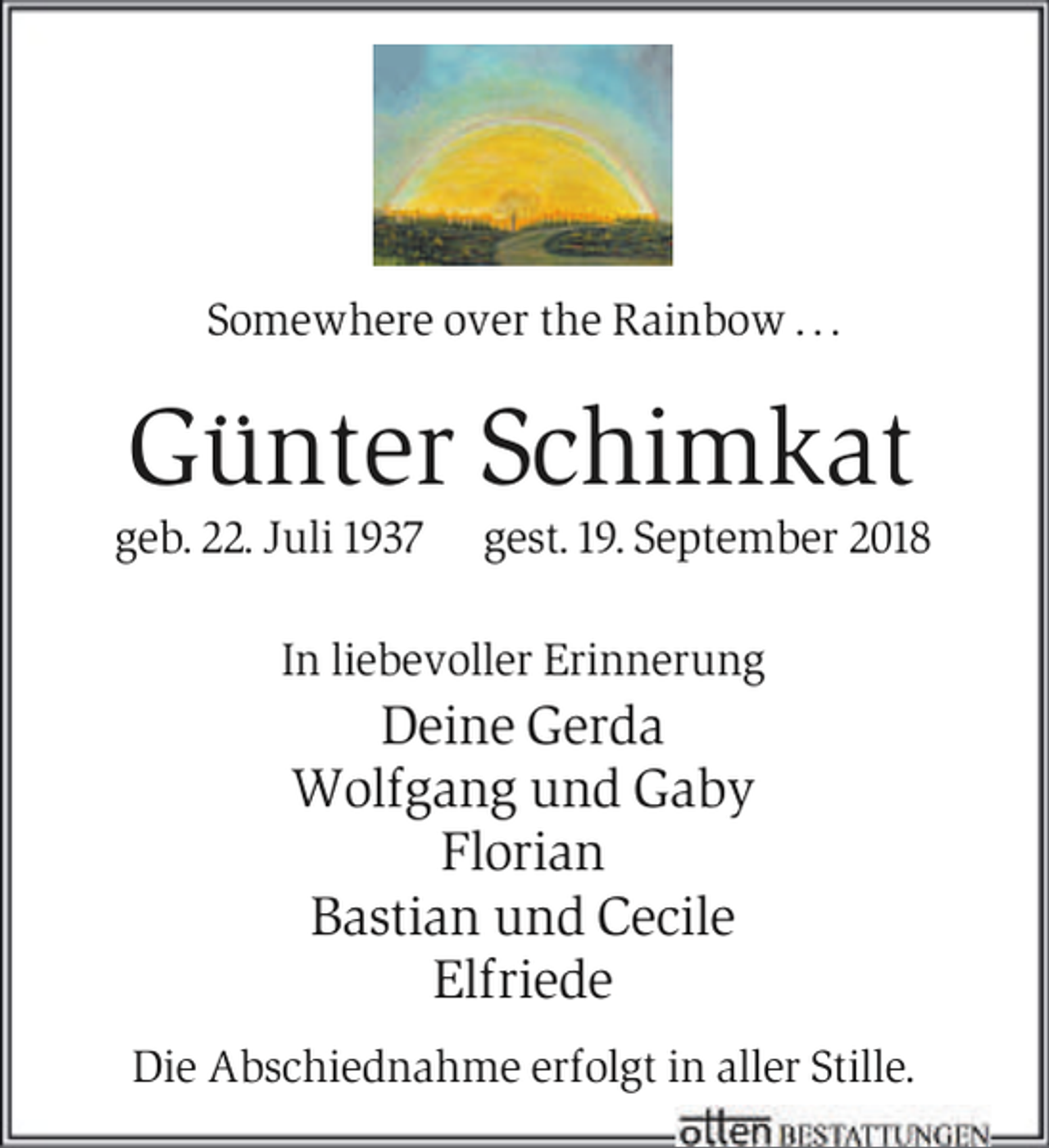 <p>Somewhere over the Rainbow . . .</p><p>Günter Schimkat</p><p>geb. 22. Juli 1937</p><p>gest. 19. September 2018</p><p>In liebevoller Erinnerung</p><p>Deine Gerda<br />Wolfgang und Gaby<br />Florian<br />Bastian und Cecile<br />Elfriede<br />Die Abschiednahme erfolgt in aller Stille.</p>