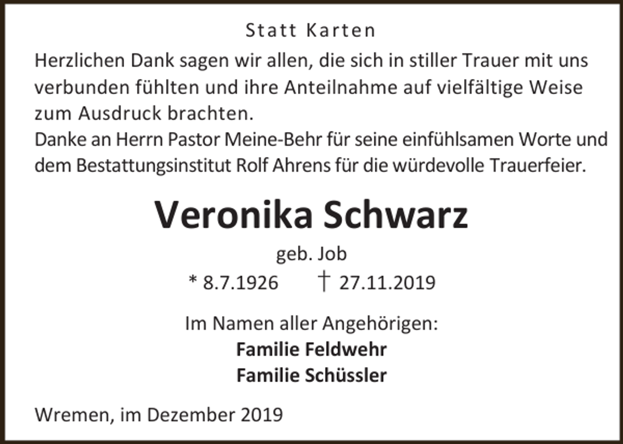 <p>St a t t K a r t e n<br />Herzlichen Dank sagen wir allen, die sich in stiller Trauer mit uns<br />verbunden fühlten und ihre Anteilnahme auf vielfältige Weise<br />zum Ausdruck brachten.<br />Danke an Herrn Pastor Meine-Behr für seine einfühlsamen Worte und<br />dem Bestattungsinstitut Rolf Ahrens für die würdevolle Trauerfeier.</p><p>Veronika Schwarz<br />geb. Job<br />* 8.7.1926<br />† 27.11.2019</p><p>Im Namen aller Angehörigen:<br />Familie Feldwehr<br />Familie Schüssler<br />Wremen, im Dezember 2019</p>