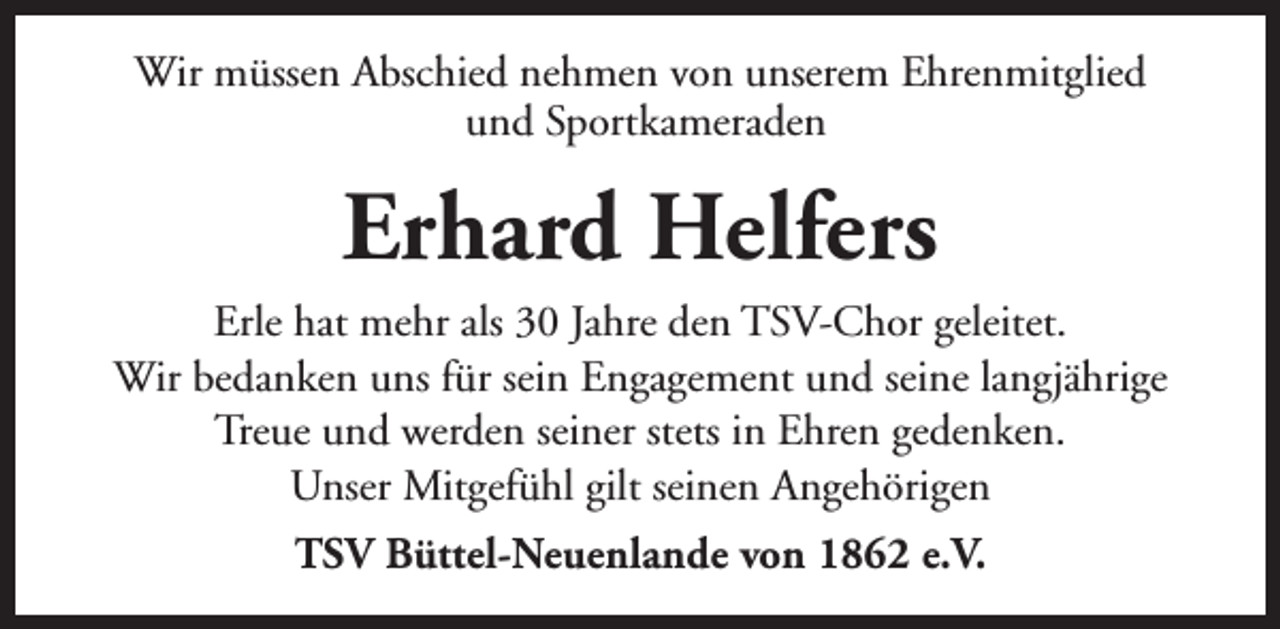 <p>Wir müssen Abschied nehmen von unserem Ehrenmitglied<br />und Sportkameraden</p><p>Erhard Helfers<br />Erle hat mehr als 30 Jahre den TSV-Chor geleitet.<br />Wir bedanken uns für sein Engagement und seine langjährige<br />Treue und werden seiner stets in Ehren gedenken.<br />Unser Mitgefühl gilt seinen Angehörigen<br />TSV Büttel-Neuenlande von 1862 e.V.</p>