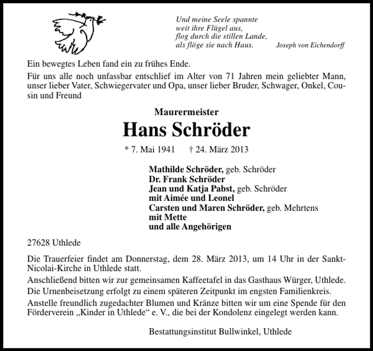 <p>Und meine Seele spannte<br />weit ihre Flügel aus,<br />flog durch die stillen Lande,<br />als flöge sie nach Haus.</p><p>Joseph von Eichendorff</p><p>Ein bewegtes Leben fand ein zu frühes Ende.<br />Für uns alle noch unfassbar entschlief im Alter von 71 Jahren mein geliebter Mann,<br />unser lieber Vater, Schwiegervater und Opa, unser lieber Bruder, Schwager, Onkel, Cousin und Freund</p><p>Maurermeister</p><p>Hans Schröder<br />* 7. Mai 1941</p><p>† 24. März 2013</p><p>Mathilde Schröder, geb. Schröder<br />Dr. Frank Schröder<br />Jean und Katja Pabst, geb. Schröder<br />mit Aimée und Leonel<br />Carsten und Maren Schröder, geb. Mehrtens<br />mit Mette<br />und alle Angehörigen<br />27628 Uthlede<br />Die Trauerfeier findet am Donnerstag, dem 28. März 2013, um 14 Uhr in der SanktNicolai-Kirche in Uthlede statt.<br />Anschließend bitten wir zur gemeinsamen Kaffeetafel in das Gasthaus Würger, Uthlede.<br />Die Urnenbeisetzung erfolgt zu einem späteren Zeitpunkt im engsten Familienkreis.<br />Anstelle freundlich zugedachter Blumen und Kränze bitten wir um eine Spende für den<br />Förderverein „Kinder in Uthlede“ e. V., die bei der Kondolenz eingelegt werden kann.<br />Bestattungsinstitut Bullwinkel, Uthlede</p>