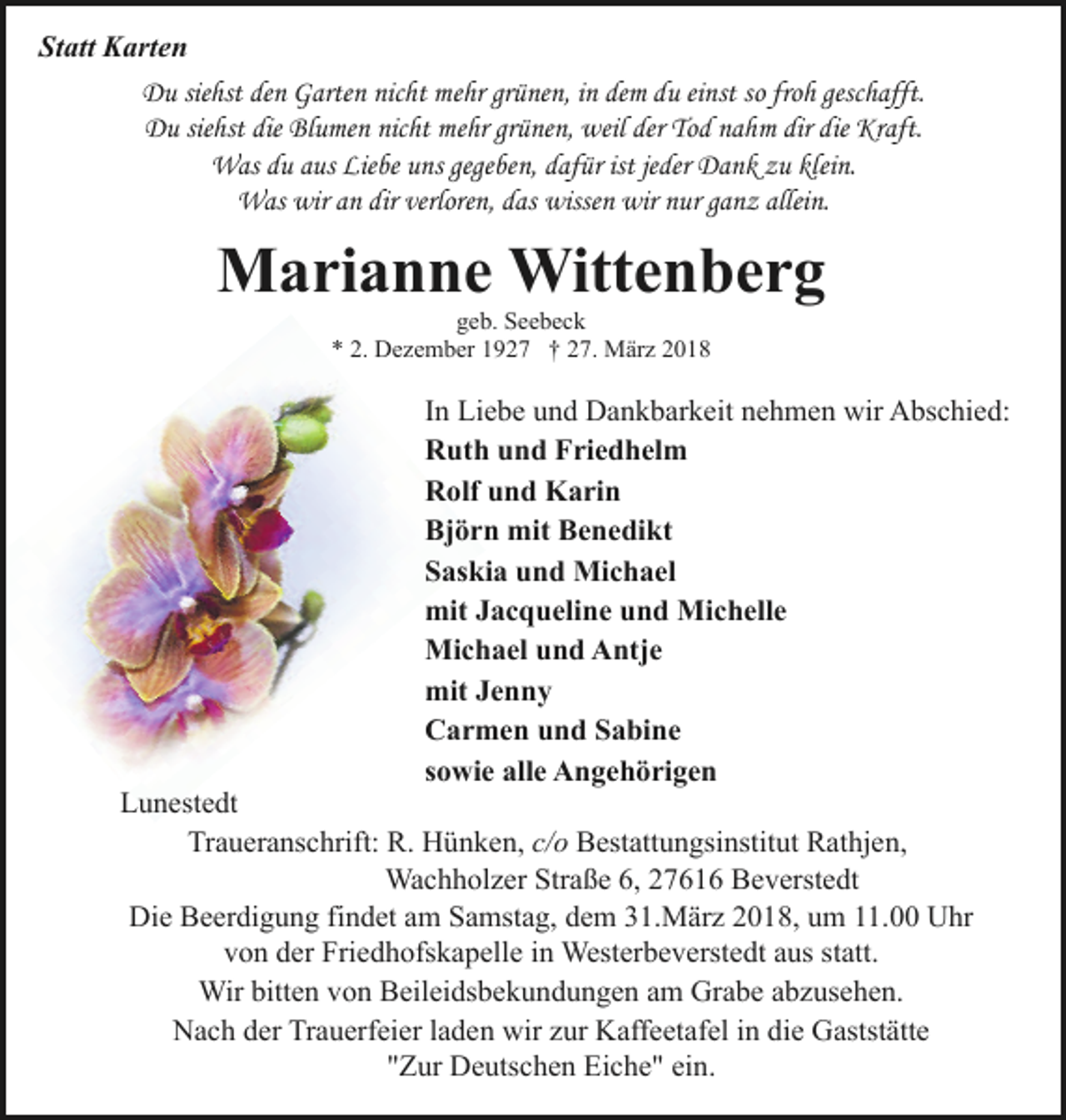 <p>Statt Karten<br />Du siehst den Garten nicht mehr grünen, in dem du einst so froh geschafft.<br />Du siehst die Blumen nicht mehr grünen, weil der Tod nahm dir die Kraft.<br />Was du aus Liebe uns gegeben, dafür ist jeder Dank zu klein.<br />Was wir an dir verloren, das wissen wir nur ganz allein.</p><p>Marianne Wittenberg<br />geb. Seebeck<br />* 2. Dezember 1927 † 27. März 2018</p><p>In Liebe und Dankbarkeit nehmen wir Abschied:<br />Ruth und Friedhelm<br />Rolf und Karin<br />Björn mit Benedikt<br />Saskia und Michael<br />mit Jacqueline und Michelle<br />Michael und Antje<br />mit Jenny<br />Carmen und Sabine<br />sowie alle Angehörigen</p><p>Lunestedt<br />Traueranschrift: R. Hünken, c/o Bestattungsinstitut Rathjen,<br />Wachholzer Straße 6, 27616 Beverstedt<br />Die Beerdigung findet am Samstag, dem 31.März 2018, um 11.00 Uhr<br />von der Friedhofskapelle in Westerbeverstedt aus statt.<br />Wir bitten von Beileidsbekundungen am Grabe abzusehen.<br />Nach der Trauerfeier laden wir zur Kaffeetafel in die Gaststätte<br />"Zur Deutschen Eiche" ein.</p>