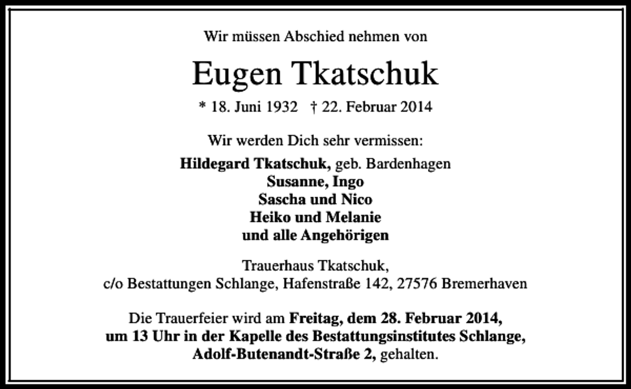 <p>Wir müssen Abschied nehmen von</p><p>Eugen Tkatschuk<br />* 18. Juni 1932 † 22. Februar 2014</p><p>Wir werden Dich sehr vermissen:<br />Hildegard Tkatschuk, geb. Bardenhagen<br />Susanne, Ingo<br />Sascha und Nico<br />Heiko und Melanie<br />und alle Angehörigen<br />Trauerhaus Tkatschuk,<br />c/o Bestattungen Schlange, Hafenstraße 142, 27576 Bremerhaven<br />Die Trauerfeier wird am Freitag, dem 28. Februar 2014,<br />um 13 Uhr in der Kapelle des Bestattungsinstitutes Schlange,<br />Adolf-Butenandt-Straße 2, gehalten.</p>