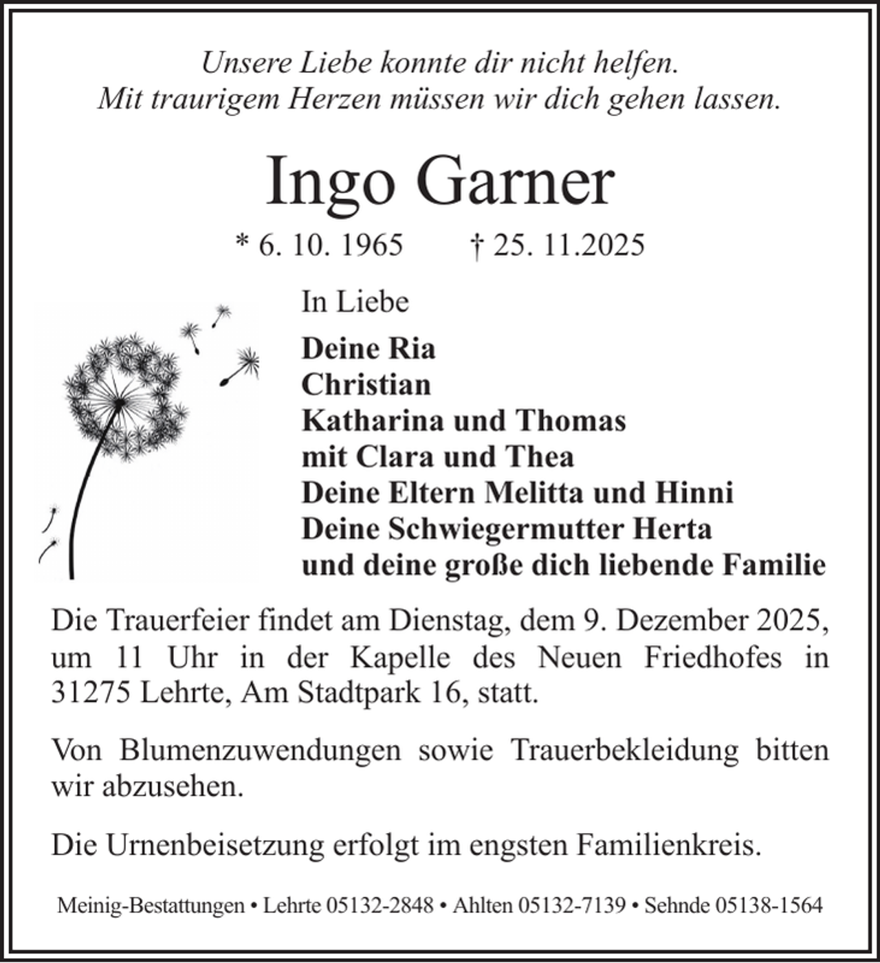 <p>Unsere Liebe konnte dir nicht helfen.<br />Mit traurigem Herzen müssen wir dich gehen lassen.</p><p>Ingo Garner<br />* 6. 10. 1965</p><p>† 25. 11.2025</p><p>In Liebe<br />Deine Ria<br />Christian<br />Katharina und Thomas<br />mit Clara und Thea<br />Deine Eltern Melitta und Hinni<br />Deine Schwiegermutter Herta<br />und deine große dich liebende Familie<br />Die Trauerfeier findet am Dienstag, dem 9. Dezember 2025,<br />um 11 Uhr in der Kapelle des Neuen Friedhofes in<br />31275 Lehrte, Am Stadtpark 16, statt.<br />Von Blumenzuwendungen sowie Trauerbekleidung bitten<br />wir abzusehen.<br />Die Urnenbeisetzung erfolgt im engsten Familienkreis.<br />Meinig-Bestattungen • Lehrte 05132-2848 • Ahlten 05132-7139 • Sehnde 05138-1564</p>