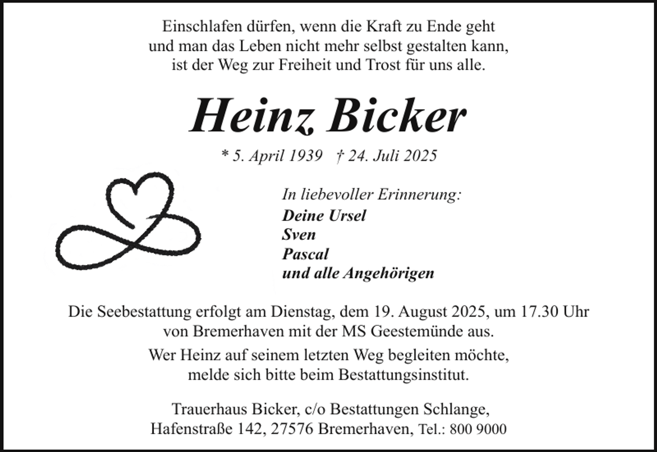 <p>Einschlafen dürfen, wenn die Kraft zu Ende geht<br />und man das Leben nicht mehr selbst gestalten kann,<br />ist der Weg zur Freiheit und Trost für uns alle.</p><p>Heinz Bicker<br />* 5. April 1939 † 24. Juli 2025</p><p>In liebevoller Erinnerung:<br />Deine Ursel<br />Sven<br />Pascal<br />und alle Angehörigen<br />Die Seebestattung erfolgt am Dienstag, dem 19. August 2025, um 17.30 Uhr<br />von Bremerhaven mit der MS Geestemünde aus.<br />Wer Heinz auf seinem letzten Weg begleiten möchte,<br />melde sich bitte beim Bestattungsinstitut.<br />Trauerhaus Bicker, c/o Bestattungen Schlange,<br />Hafenstraße 142, 27576 Bremerhaven, Tel.: 800 9000</p>