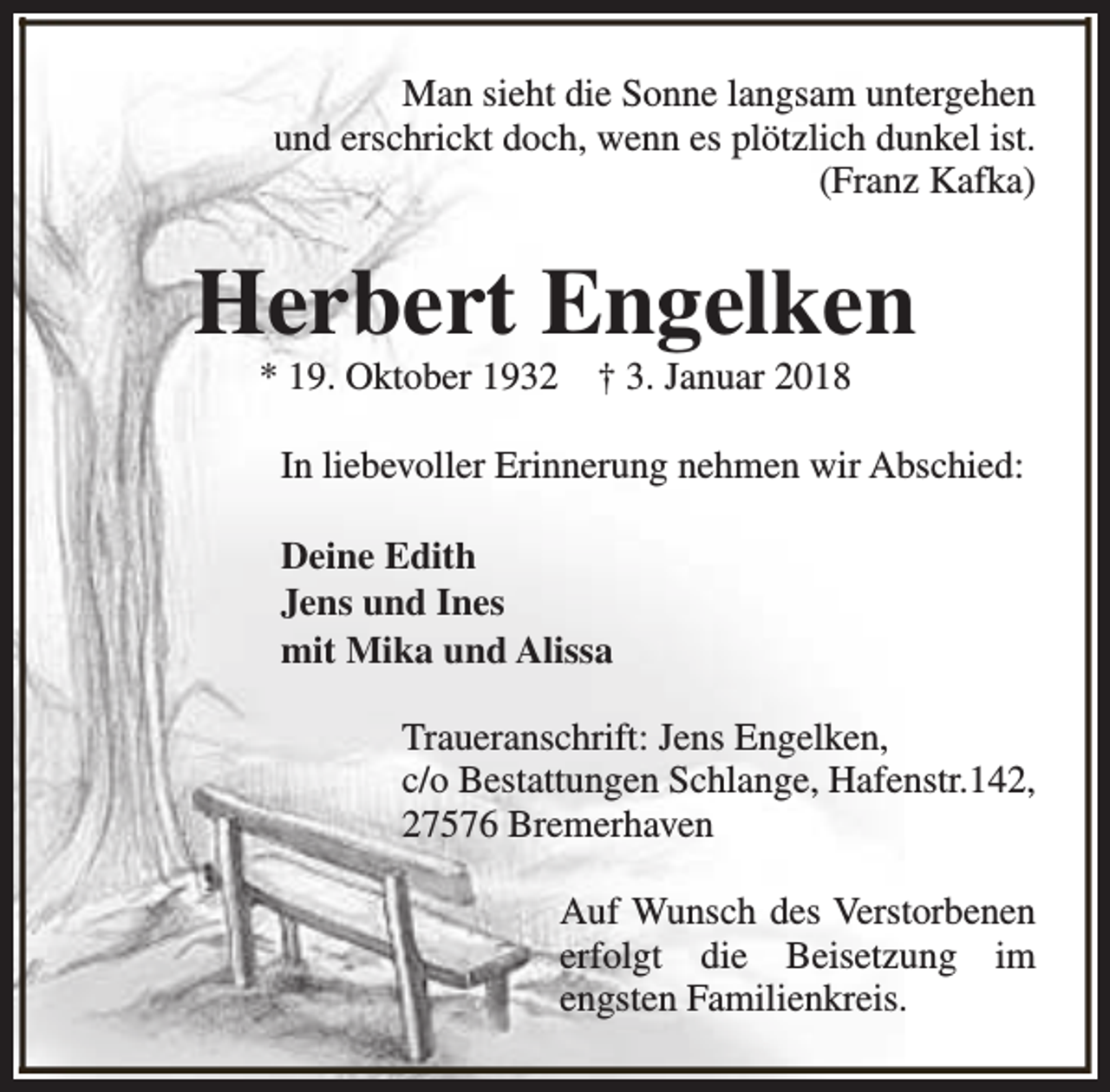 <p>Man sieht die Sonne langsam untergehen<br />und erschrickt doch, wenn es plötzlich dunkel ist.<br />(Franz Kafka)</p><p>Herbert Engelken<br />* 19. Oktober 1932</p><p>† 3. Januar 2018</p><p>In liebevoller Erinnerung nehmen wir Abschied:<br />Deine Edith<br />Jens und Ines<br />mit Mika und Alissa<br />Traueranschrift: Jens Engelken,<br />c/o Bestattungen Schlange, Hafenstr.142,<br />27576 Bremerhaven<br />Auf Wunsch des Verstorbenen<br />erfolgt die Beisetzung im<br />engsten Familienkreis.</p>