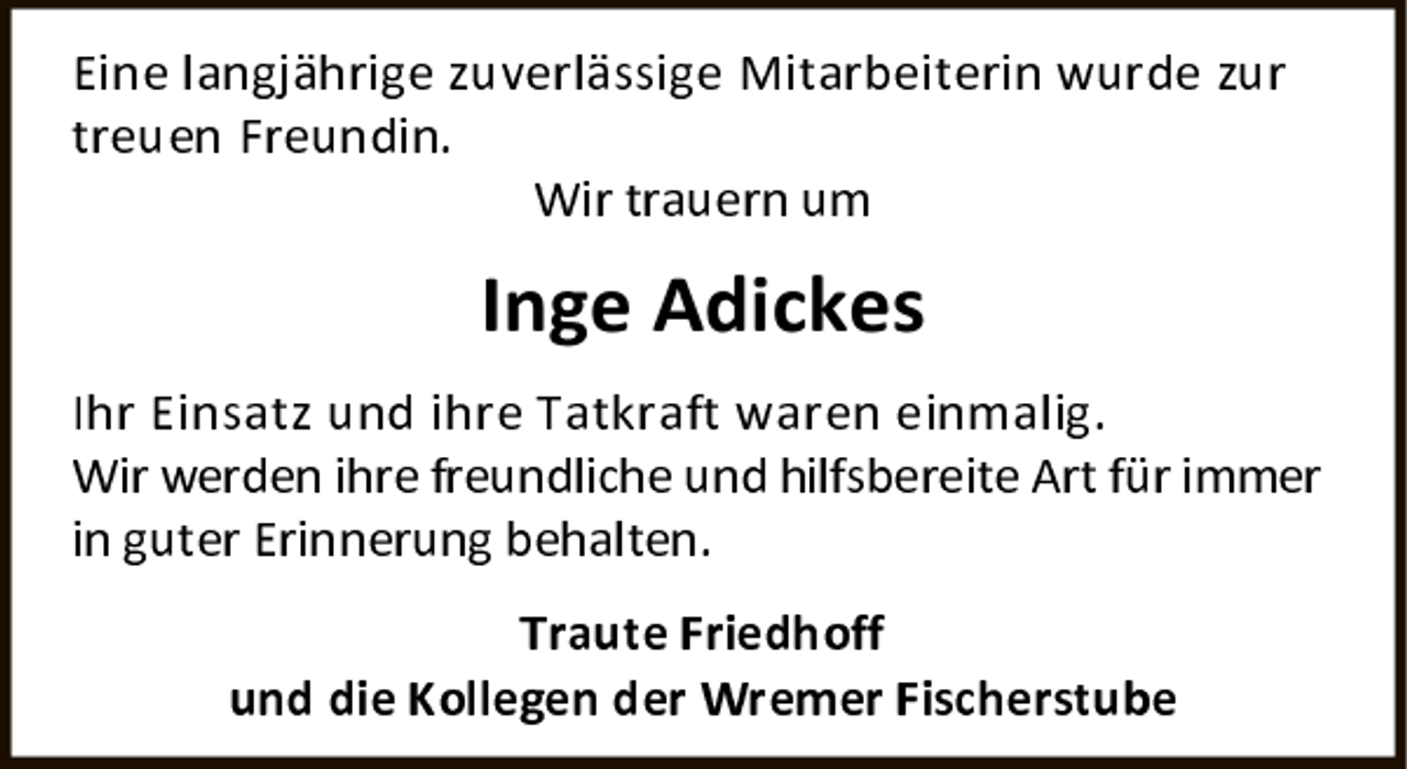 <p>Eine langjährige zuverlässige Mitarbeiterin wurde zur treuen Freundin.</p>
<p>Wir trauern um</p>
<p>Inge Adickes</p>
<p>Ihr Einsatz und ihre Tatkraft waren einmalig. Wir werden ihre freundliche und hilfsbereite Art für immer in guter Erinnerung behalten.</p>
<p>Traute Friedhoff und die Kollegen der Wremer Fischerstube</p>