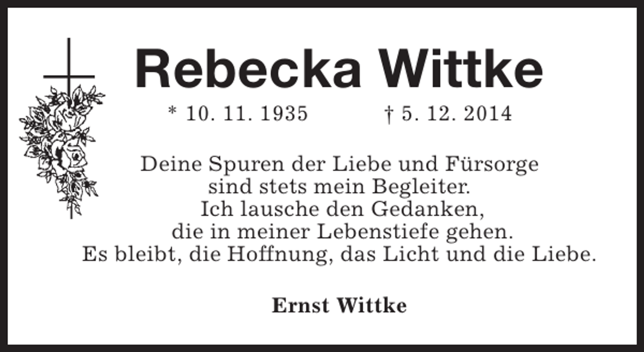 <p>Rebecka Wittke<br />* 10. 11. 1935</p>
<p>† 5. 12. 2014</p>
<p>Deine Spuren der Liebe und Fürsorge<br />sind stets mein Begleiter.<br />Ich lausche den Gedanken,<br />die in meiner Lebenstiefe gehen.<br />Es bleibt, die Hoffnung, das Licht und die Liebe.<br />Ernst Wittke</p>