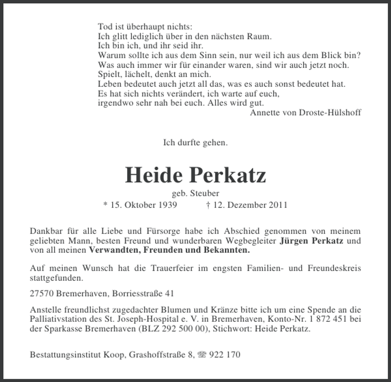 <p>Tod ist überhaupt nichts:<br />Ich glitt lediglich über in den nächsten Raum.<br />Ich bin ich, und ihr seid ihr.<br />Warum sollte ich aus dem Sinn sein, nur weil ich aus dem Blick bin?<br />Was auch immer wir für einander waren, sind wir auch jetzt noch.<br />Spielt, lächelt, denkt an mich.<br />Leben bedeutet auch jetzt all das, was es auch sonst bedeutet hat.<br />Es hat sich nichts verändert, ich warte auf euch,<br />irgendwo sehr nah bei euch. Alles wird gut.<br />Annette von Droste-Hülshoff<br />Ich durfte gehen.</p><p>Heide Perkatz<br />geb. Steuber<br />* 15. Oktober 1939<br />† 12. Dezember 2011<br />Dankbar für alle Liebe und Fürsorge habe ich Abschied genommen von meinem<br />geliebten Mann, besten Freund und wunderbaren Wegbegleiter Jürgen Perkatz und<br />von all meinen Verwandten, Freunden und Bekannten.<br />Auf meinen Wunsch hat die Trauerfeier im engsten Familien- und Freundeskreis<br />stattgefunden.<br />27570 Bremerhaven, Borriesstraße 41<br />Anstelle freundlichst zugedachter Blumen und Kränze bitte ich um eine Spende an die<br />Palliativstation des St. Joseph-Hospital e. V. in Bremerhaven, Konto-Nr. 1 872 451 bei<br />der Sparkasse Bremerhaven (BLZ 292 5), Stichwort: Heide Perkatz.<br />Bestattungsinstitut Koop, Grashoffstraße 8, 922 170</p>
