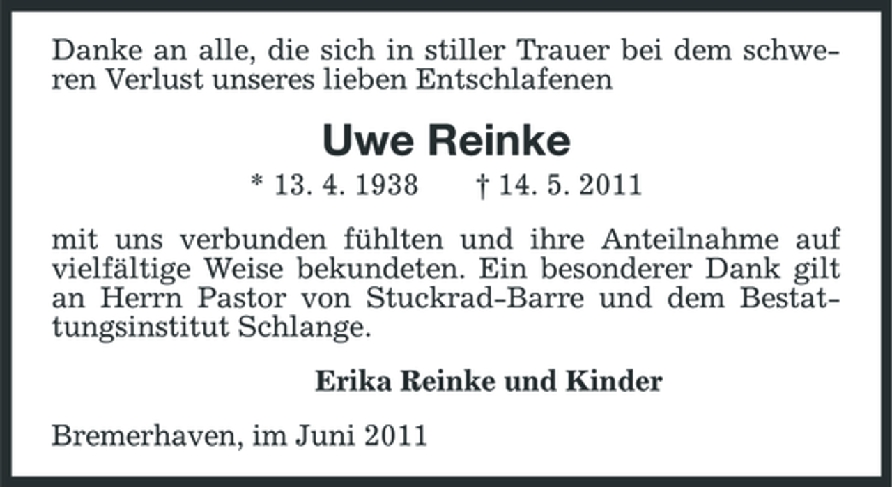 <p>Danke an alle, die sich in stiller Trauer bei dem schweren Verlust unseres lieben Entschlafenen</p><p>Uwe Reinke<br />* 13. 4. 1938 † 14. 5. 2011 mit uns verbunden fühlten und ihre Anteilnahme auf vielfältige Weise bekundeten. Ein besonderer Dank gilt an Herrn Pastor von Stuckrad-Barre und dem Bestattungsinstitut Schlange. Erika Reinke und Kinder Bremerhaven, im Juni 2011</p>
