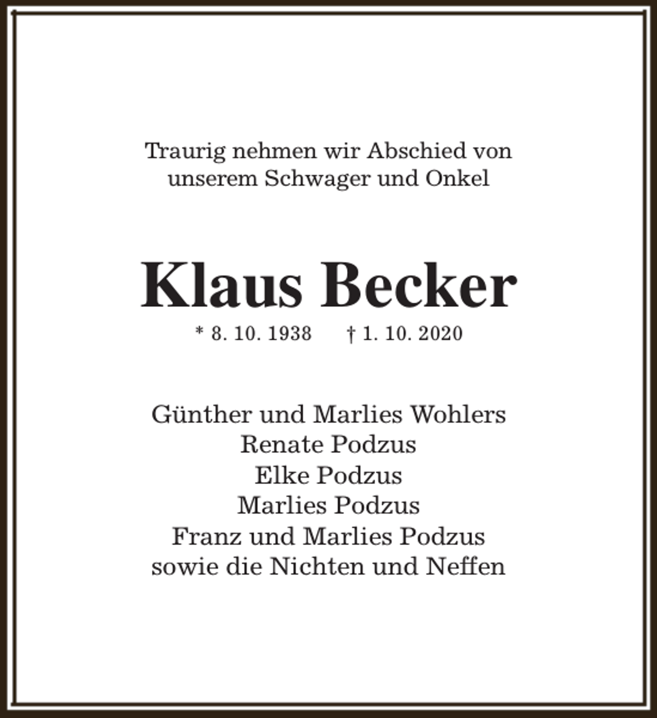 <p>Traurig nehmen wir Abschied von<br />unserem Schwager und Onkel</p><p>Klaus Becker<br />* 8. 10. 1938</p><p>† 1. 10. 2020</p><p>Günther und Marlies Wohlers<br />Renate Podzus<br />Elke Podzus<br />Marlies Podzus<br />Franz und Marlies Podzus<br />sowie die Nichten und Neffen</p>