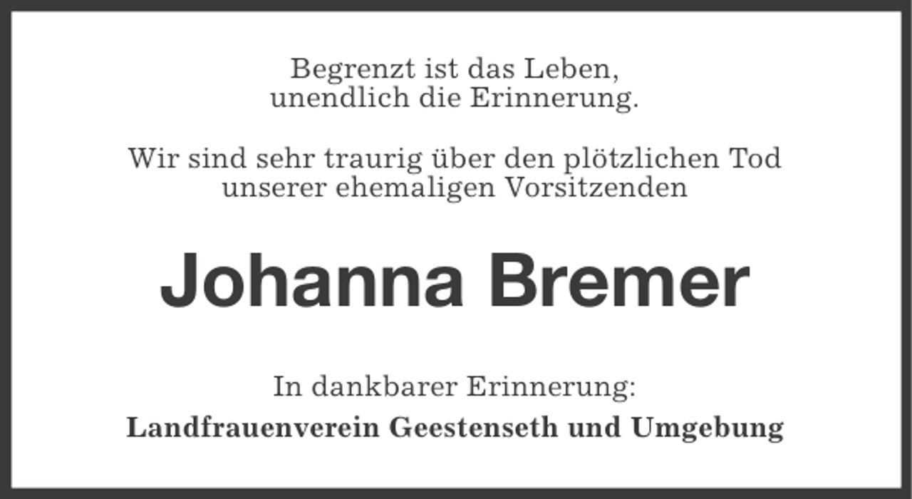 <p>Begrenzt ist das Leben,<br />unendlich die Erinnerung.<br />Wir sind sehr traurig über den plötzlichen Tod<br />unserer ehemaligen Vorsitzenden</p><p>Johanna Bremer<br />In dankbarer Erinnerung:<br />Landfrauenverein Geestenseth und Umgebung</p>