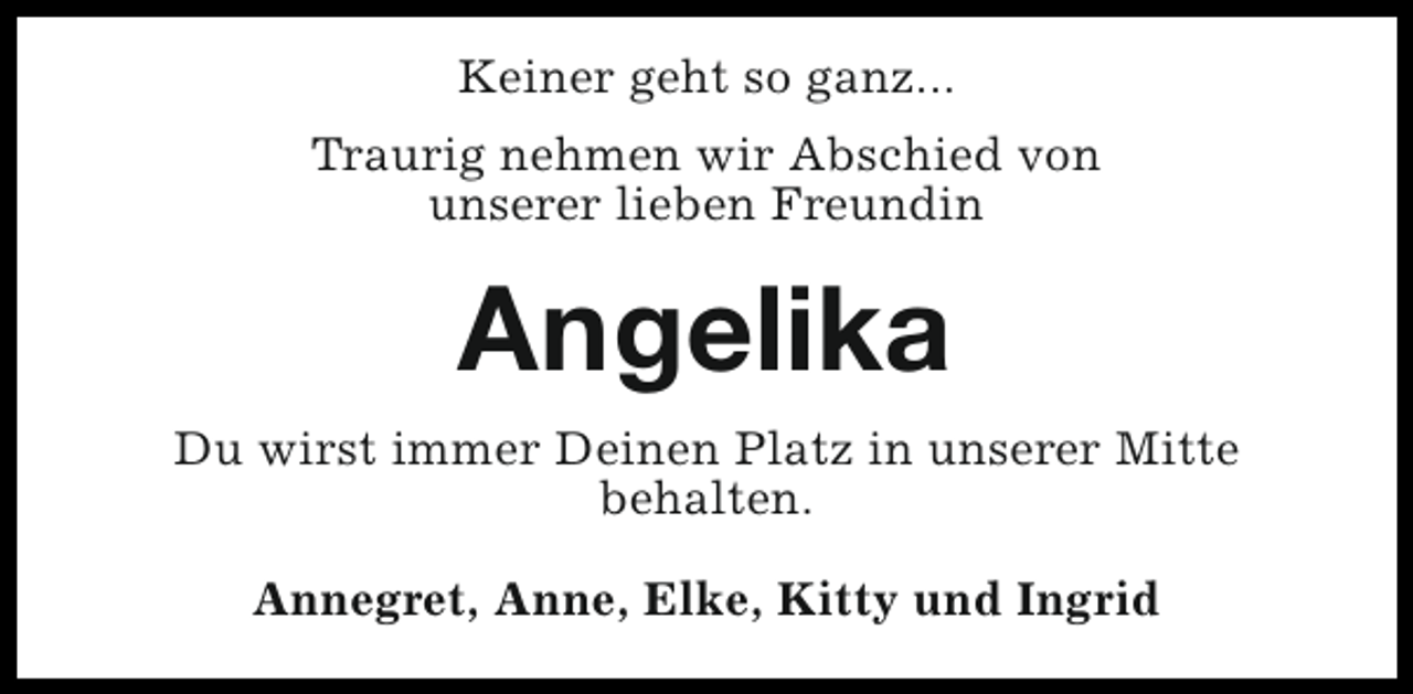 <p>Keiner geht so ganz...<br />Traurig nehmen wir Abschied von<br />unserer lieben Freundin</p><p>Angelika<br />Du wirst immer Deinen Platz in unserer Mitte<br />behalten.<br />Annegret, Anne, Elke, Kitty und Ingrid</p>
