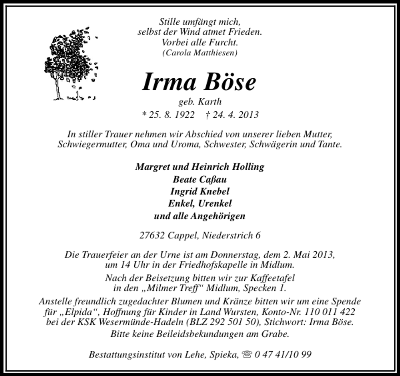 <p>Stille umfängt mich,<br />selbst der Wind atmet Frieden.<br />Vorbei alle Furcht.<br />(Carola Matthiesen)</p><p>Irma Böse</p><p>geb. Karth<br />* 25. 8. 1922 † 24. 4. 2013<br />In stiller Trauer nehmen wir Abschied von unserer lieben Mutter,<br />Schwiegermutter, Oma und Uroma, Schwester, Schwägerin und Tante.<br />Margret und Heinrich Holling<br />Beate Caßau<br />Ingrid Knebel<br />Enkel, Urenkel<br />und alle Angehörigen<br />27632 Cappel, Niederstrich 6<br />Die Trauerfeier an der Urne ist am Donnerstag, dem 2. Mai 2013,<br />um 14 Uhr in der Friedhofskapelle in Midlum.<br />Nach der Beisetzung bitten wir zur Kaffeetafel<br />in den „Milmer Treff“ Midlum, Specken 1.<br />Anstelle freundlich zugedachter Blumen und Kränze bitten wir um eine Spende<br />für „Elpida“, Hoffnung für Kinder in Land Wursten, Konto-Nr. 1111 422<br />bei der KSK Wesermünde-Hadeln (BLZ 292 501 50), Stichwort: Irma Böse.<br />Bitte keine Beileidsbekundungen am Grabe.<br />Bestattungsinstitut von Lehe, Spieka, s 0 47 41/10 99</p>