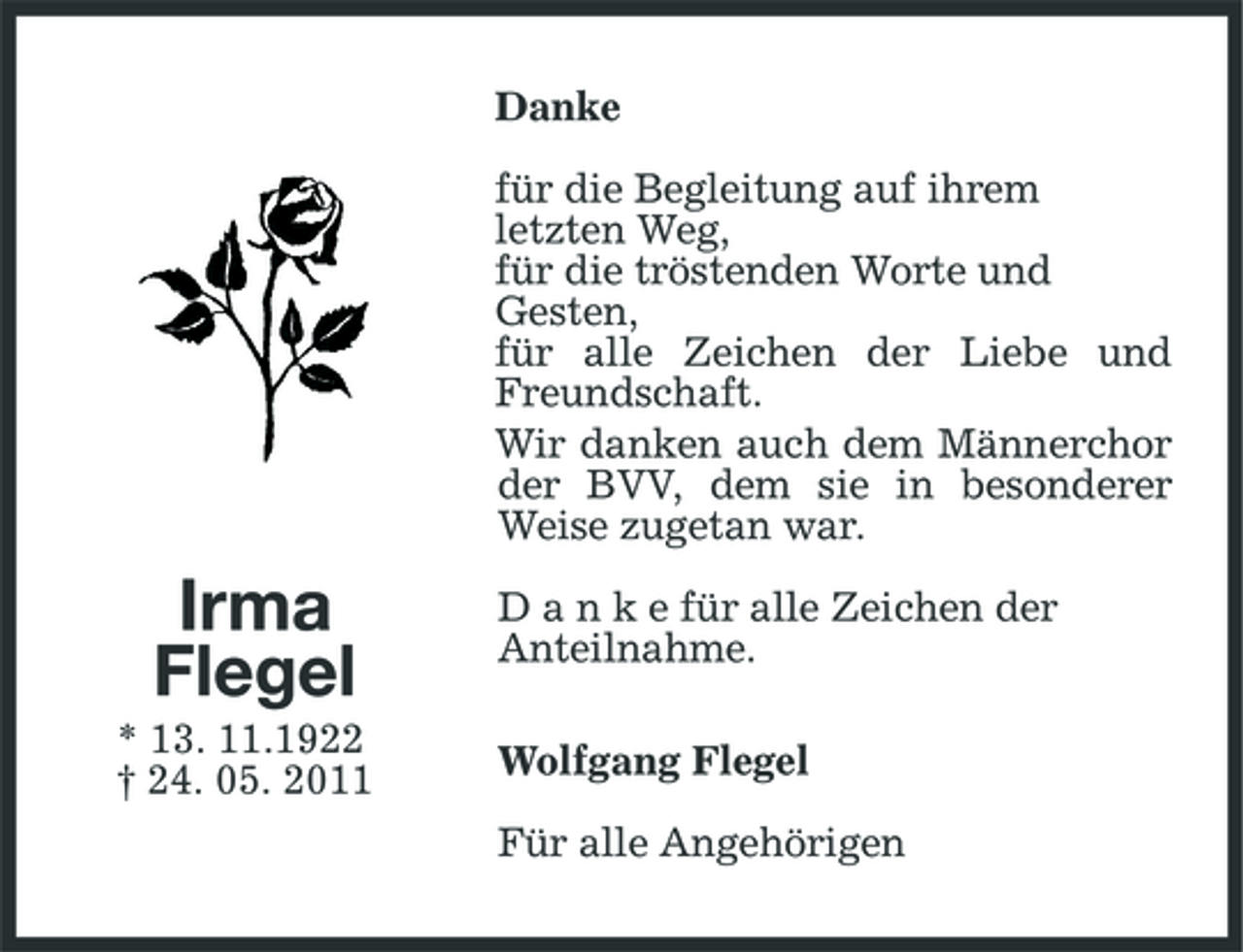 <p>Danke für die Begleitung auf ihrem letzten Weg, für die tröstenden Worte und Gesten, für alle Zeichen der Liebe und Freundschaft. Wir danken auch dem Männerchor der BVV, dem sie in besonderer Weise zugetan war.</p>
<p>Irma Flegel<br />* 13. 11.1922 † 24. 05. 2011</p>
<p>D a n k e für alle Zeichen der Anteilnahme. Wolfgang Flegel Für alle Angehörigen</p>
