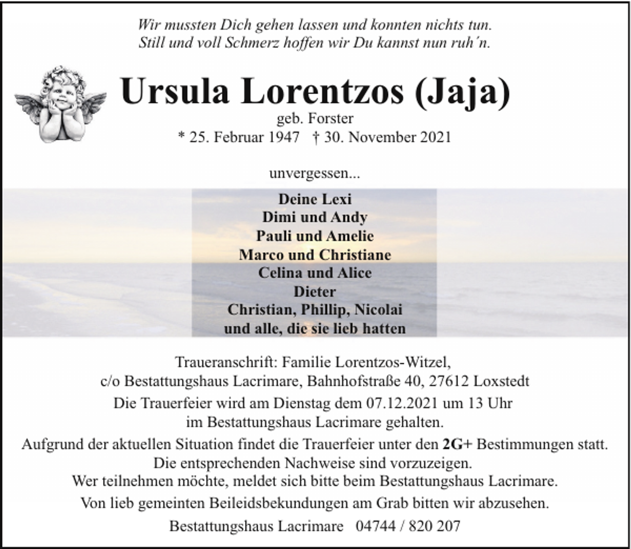 <p>Wir mussten Dich gehen lassen und konnten nichts tun.<br />Still und voll Schmerz hoffen wir Du kannst nun ruh´n.</p><p>Ursula Lorentzos (Jaja)<br />geb. Forster<br />* 25. Februar 1947 † 30. November 2021<br />unvergessen...<br />Deine Lexi<br />Dimi und Andy<br />Pauli und Amelie<br />Marco und Christiane<br />Celina und Alice<br />Dieter<br />Christian, Phillip, Nicolai<br />und alle, die sie lieb hatten<br />Traueranschrift: Familie Lorentzos-Witzel,<br />c/o Bestattungshaus Lacrimare, Bahnhofstraße 40, 27612 Loxstedt<br />Die Trauerfeier wird am Dienstag dem 07.12.2021 um 13 Uhr<br />im Bestattungshaus Lacrimare gehalten.<br />Aufgrund der aktuellen Situation findet die Trauerfeier unter den 2G+ Bestimmungen statt.<br />Die entsprechenden Nachweise sind vorzuzeigen.<br />Wer teilnehmen möchte, meldet sich bitte beim Bestattungshaus Lacrimare.<br />Von lieb gemeinten Beileidsbekundungen am Grab bitten wir abzusehen.<br />Bestattungshaus Lacrimare 04744 / 87</p>