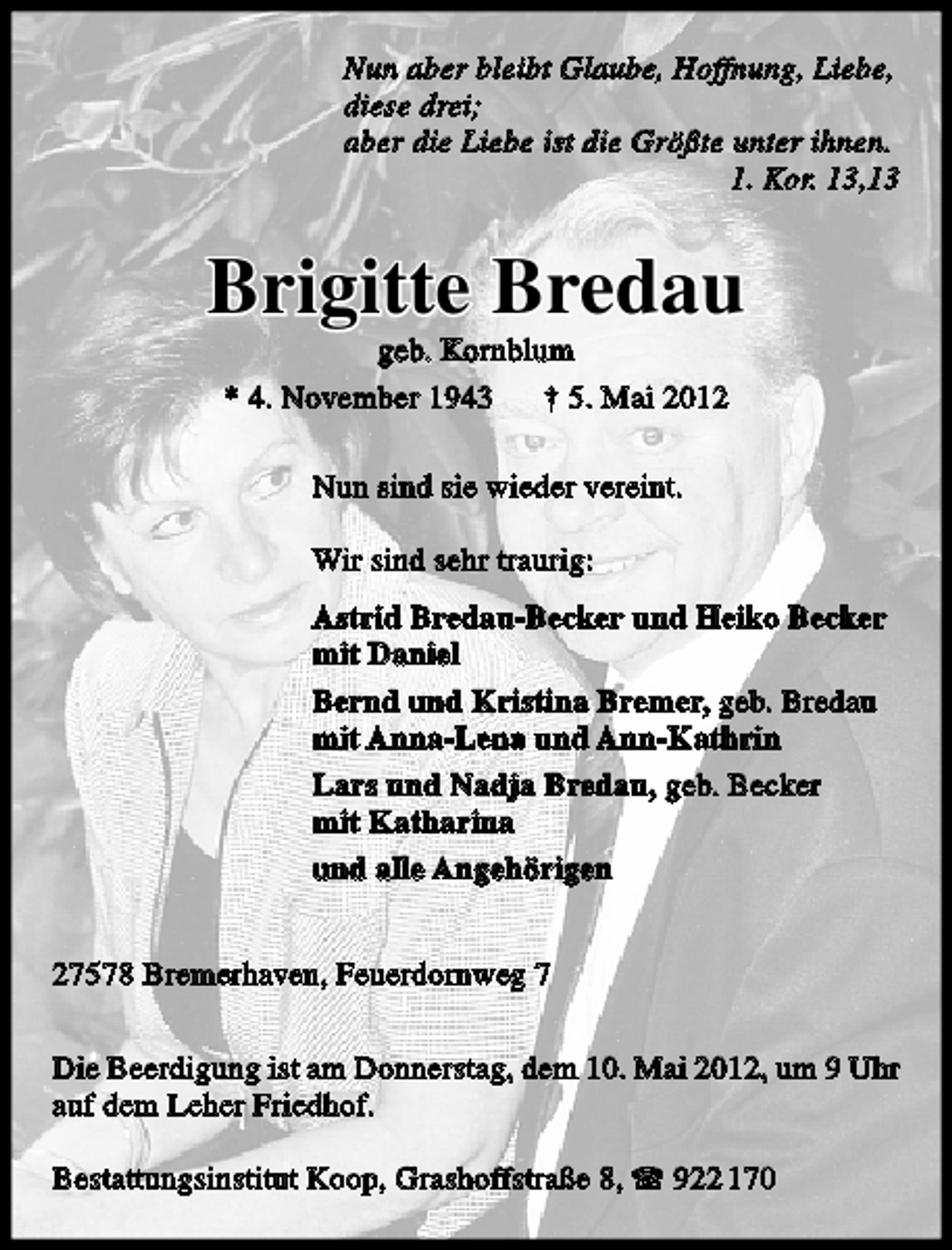 <p>Nun aber bleibt Glaube, Hoffnung, Liebe,<br />diese drei;<br />aber die Liebe ist die Größte unter ihnen.<br />1. Kor. 13,13</p>
<p>Brigitte Bredau<br />geb. Kornblum<br />* 4. November 1943 † 5. Mai 2012<br />Nun sind sie wieder vereint.<br />Wir sind sehr traurig:<br />Astrid Bredau-Becker und Heiko Becker<br />mit Daniel<br />Bernd und Kristina Bremer, geb. Bredau<br />mit Anna-Lena und Ann-Kathrin<br />Lars und Nadja Bredau, geb. Becker<br />mit Katharina<br />und alle Angehörigen<br />27578 Bremerhaven, Feuerdornweg 7<br />Die Beerdigung ist am Donnerstag, dem 10. Mai 2012, um 9 Uhr<br />auf dem Leher Friedhof.<br />Bestattungsinstitut Koop, Grashoffstraße 8,</p>
<p>922 170</p>