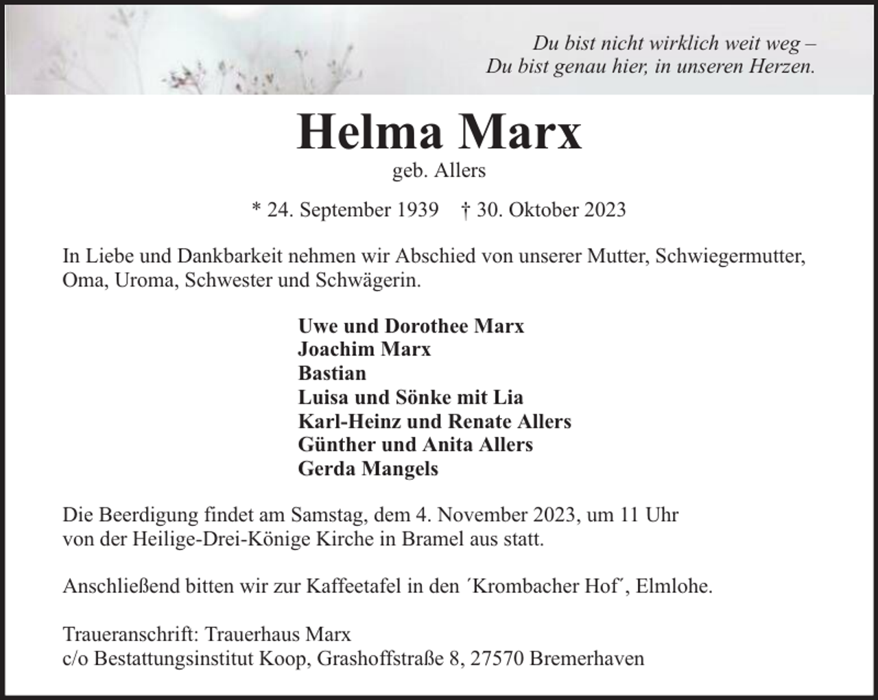 <p>Du bist nicht wirklich weit weg –<br />Du bist genau hier, in unseren Herzen.</p><p>Helma Marx<br />geb. Allers</p><p>* 24. September 1939 † 30. Oktober 2023<br />In Liebe und Dankbarkeit nehmen wir Abschied von unserer Mutter, Schwiegermutter,<br />Oma, Uroma, Schwester und Schwägerin.<br />Uwe und Dorothee Marx<br />Joachim Marx<br />Bastian<br />Luisa und Sönke mit Lia<br />Karl-Heinz und Renate Allers<br />Günther und Anita Allers<br />Gerda Mangels<br />Die Beerdigung findet am Samstag, dem 4. November 2023, um 11 Uhr<br />von der Heilige-Drei-Könige Kirche in Bramel aus statt.<br />Anschließend bitten wir zur Kaffeetafel in den ´Krombacher Hof´, Elmlohe.<br />Traueranschrift: Trauerhaus Marx<br />c/o Bestattungsinstitut Koop, Grashoffstraße 8, 27570 Bremerhaven</p>