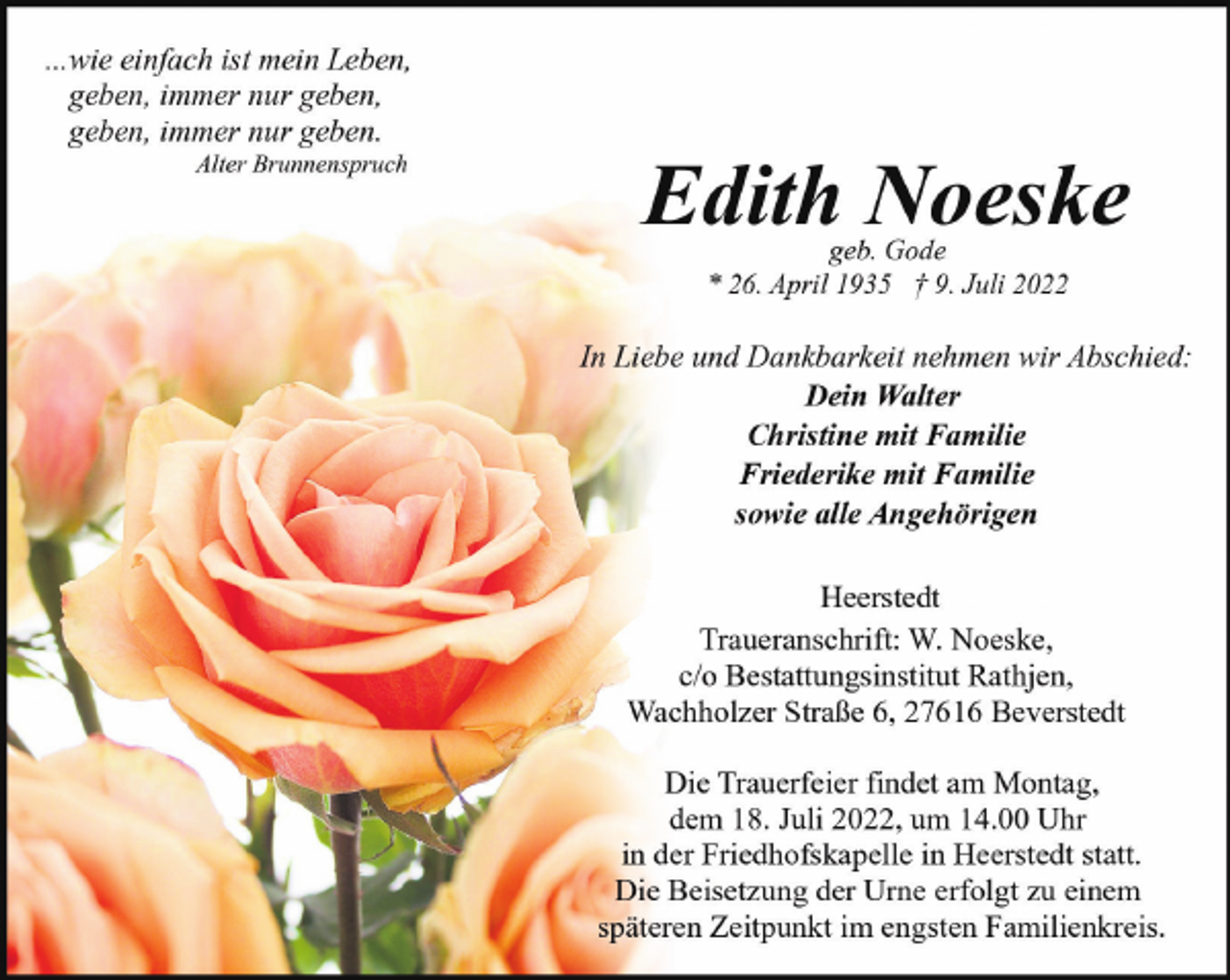 <p>...wie einfach ist mein Leben,<br />geben, immer nur geben,<br />geben, immer nur geben.<br />Alter Brunnenspruch</p><p>Edith Noeske<br />geb. Gode<br />* 26. April 1935 † 9. Juli 2022</p><p>In Liebe und Dankbarkeit nehmen wir Abschied:<br />Dein Walter<br />Christine mit Familie<br />Friederike mit Familie<br />sowie alle Angehörigen<br />Heerstedt<br />Traueranschrift: W. Noeske,<br />c/o Bestattungsinstitut Rathjen,<br />Wachholzer Straße 6, 27616 Beverstedt<br />Die Trauerfeier findet am Montag,<br />dem 18. Juli 2022, um 14.00 Uhr<br />in der Friedhofskapelle in Heerstedt statt.<br />Die Beisetzung der Urne erfolgt zu einem<br />späteren Zeitpunkt im engsten Familienkreis.</p>