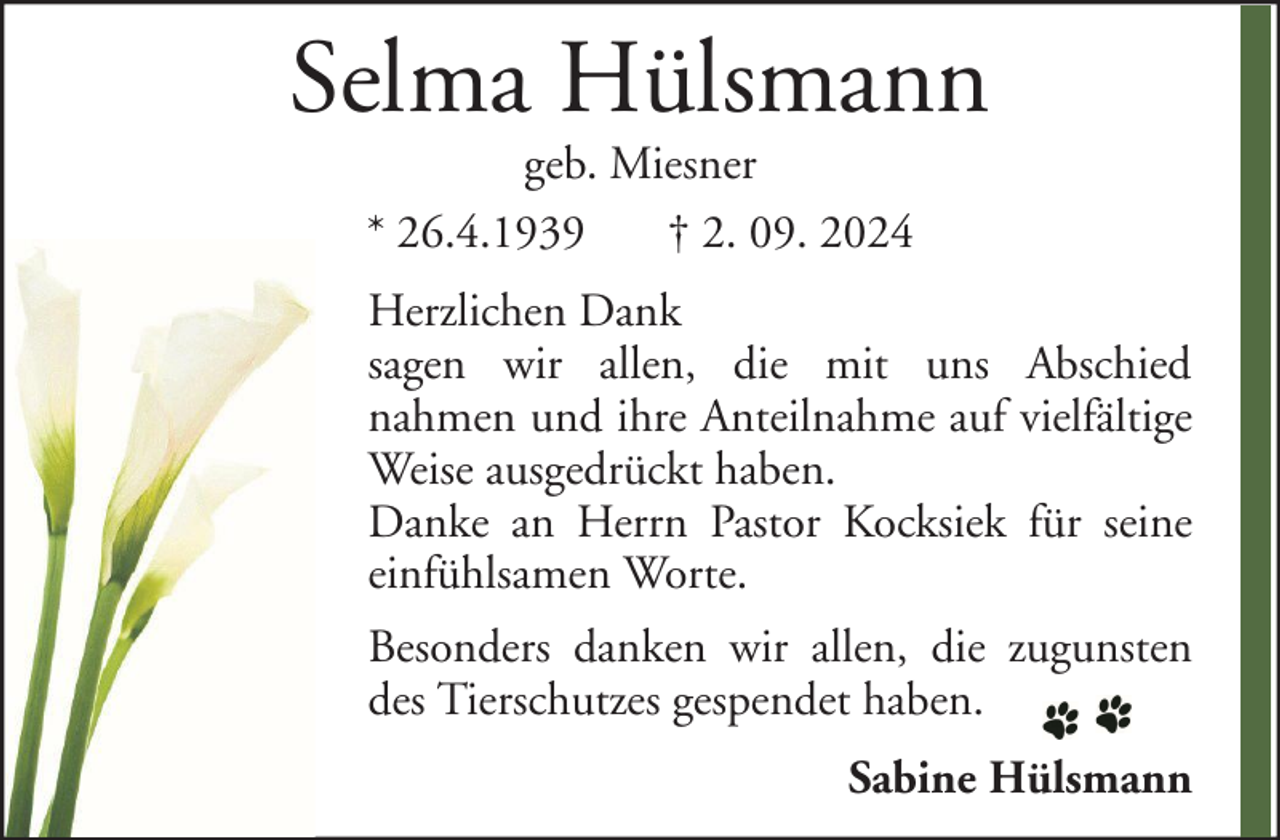 <p>Selma Hülsmann<br />geb. Miesner<br />* 26.4.1939<br />† 2. 09. 2024</p><p>Herzlichen Dank<br />sagen wir allen, die mit uns Abschied<br />nahmen und ihre Anteilnahme auf vielfältige<br />Weise ausgedrückt haben.<br />Danke an Herrn Pastor Kocksiek für seine<br />einfühlsamen Worte.<br />Besonders danken wir allen, die zugunsten<br />des Tierschutzes gespendet haben.<br />Sabine Hülsmann</p>