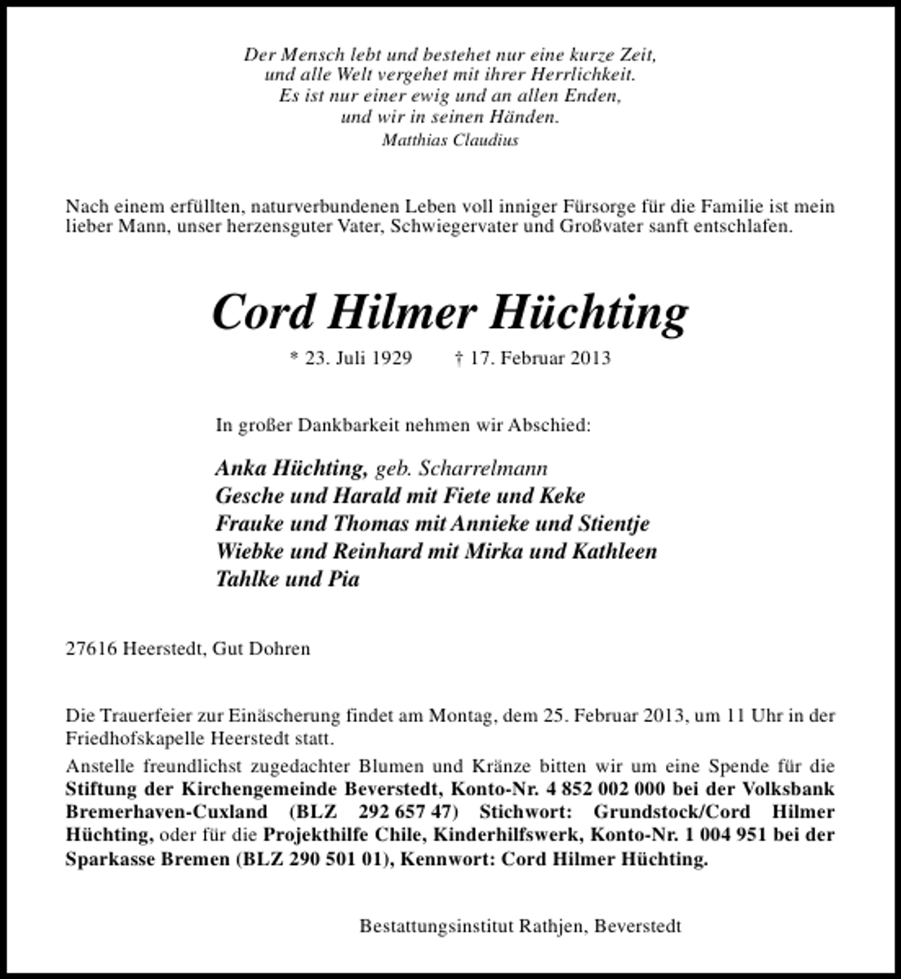 <p>Der Mensch lebt und bestehet nur eine kurze Zeit,<br />und alle Welt vergehet mit ihrer Herrlichkeit.<br />Es ist nur einer ewig und an allen Enden,<br />und wir in seinen Händen.<br />Matthias Claudius</p>
<p>Nach einem erfüllten, naturverbundenen Leben voll inniger Fürsorge für die Familie ist mein<br />lieber Mann, unser herzensguter Vater, Schwiegervater und Großvater sanft entschlafen.</p>
<p>Cord Hilmer Hüchting<br />* 23. Juli 1929</p>
<p>† 17. Februar 2013</p>
<p>In großer Dankbarkeit nehmen wir Abschied:</p>
<p>Anka Hüchting, geb. Scharrelmann<br />Gesche und Harald mit Fiete und Keke<br />Frauke und Thomas mit Annieke und Stientje<br />Wiebke und Reinhard mit Mirka und Kathleen<br />Tahlke und Pia<br />27616 Heerstedt, Gut Dohren<br />Die Trauerfeier zur Einäscherung findet am Montag, dem 25. Februar 2013, um 11 Uhr in der<br />Friedhofskapelle Heerstedt statt.<br />Anstelle freundlichst zugedachter Blumen und Kränze bitten wir um eine Spende für die<br />Stiftung der Kirchengemeinde Beverstedt, Konto-Nr. 4 852 002 000 bei der Volksbank<br />Bremerhaven-Cuxland (BLZ 292 657 47) Stichwort: Grundstock/Cord Hilmer<br />Hüchting, oder für die Projekthilfe Chile, Kinderhilfswerk, Konto-Nr. 1 004 951 bei der<br />Sparkasse Bremen (BLZ 290 5), Kennwort: Cord Hilmer Hüchting.<br />Bestattungsinstitut Rathjen, Beverstedt</p>
