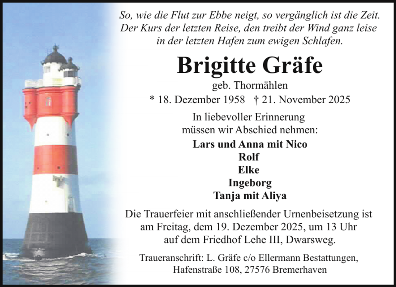 <p>So, wie die Flut zur Ebbe neigt, so vergänglich ist die Zeit.<br />Der Kurs der letzten Reise, den treibt der Wind ganz leise<br />in der letzten Hafen zum ewigen Schlafen.</p><p>Brigitte Gräfe</p><p>geb. Thormählen<br />* 18. Dezember 1958 † 21. November 2025<br />In liebevoller Erinnerung<br />müssen wir Abschied nehmen:<br />Lars und Anna mit Nico<br />Rolf<br />Elke<br />Ingeborg<br />Tanja mit Aliya<br />Die Trauerfeier mit anschließender Urnenbeisetzung ist<br />am Freitag, dem 19. Dezember 2025, um 13 Uhr<br />auf dem Friedhof Lehe III, Dwarsweg.<br />Traueranschrift: L. Gräfe c/o Ellermann Bestattungen,<br />Hafenstraße 108, 27576 Bremerhaven</p>