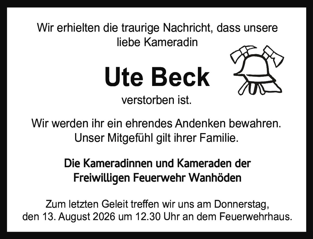 <p>Wir erhielten die traurige Nachricht, dass unsere liebe Kameradin</p>

<p><strong>Ute Beck</strong></p>

<p>verstorben ist.</p>

<p>Die Kameradinnen und Kameraden der<br>Freiwilligen Feuerwehr Wanhöden</p>

<p>Zum letzten Geleit treffen wir uns am Donnerstag, den 13. August 2026 um 12.30 Uhr an dem Feuerwehrhaus.</p>

<p>Wir werden ihr ein ehrendes Andenken bewahren. Unser Mitgefühl gilt ihrer Familie.</p>