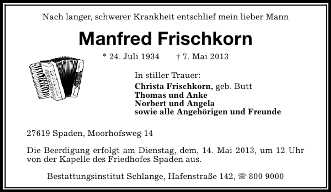 <p>Nach langer, schwerer Krankheit entschlief mein lieber Mann</p><p>Manfred Frischkorn<br />* 24. Juli 1934</p><p>† 7. Mai 2013</p><p>In stiller Trauer:<br />Christa Frischkorn, geb. Butt<br />Thomas und Anke<br />Norbert und Angela<br />sowie alle Angehörigen und Freunde<br />27619 Spaden, Moorhofsweg 14<br />Die Beerdigung erfolgt am Dienstag, dem, 14. Mai 2013, um 12 Uhr<br />von der Kapelle des Friedhofes Spaden aus.<br />Bestattungsinstitut Schlange, Hafenstraße 142, s 800 9000</p>