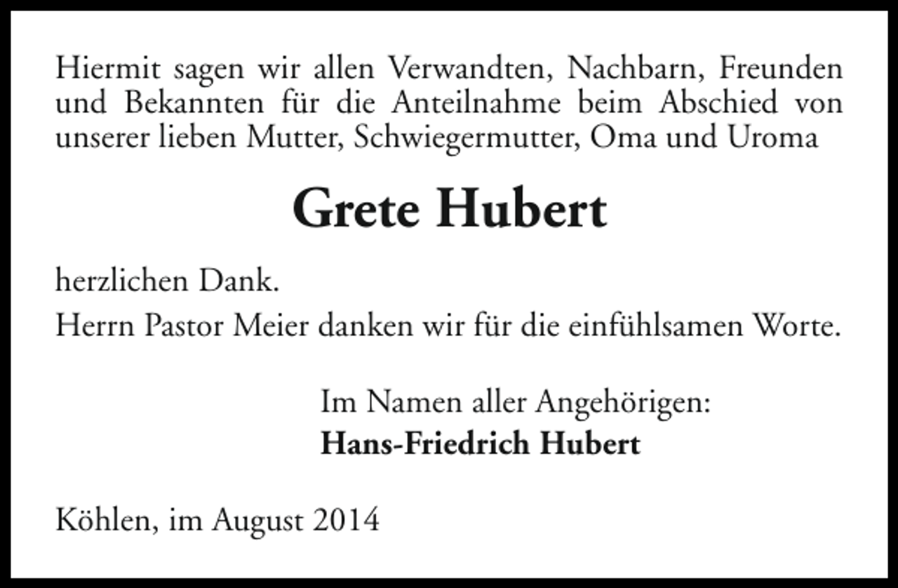 <p>Hiermit sagen wir allen Verwandten, Nachbarn, Freunden<br />und Bekannten für die Anteilnahme beim Abschied von<br />unserer lieben Mutter, Schwiegermutter, Oma und Uroma</p><p>Grete Hubert<br />herzlichen Dank.<br />Herrn Pastor Meier danken wir für die einfühlsamen Worte.<br />Im Namen aller Angehörigen:<br />Hans-Friedrich Hubert<br />Köhlen, im August 2014</p>