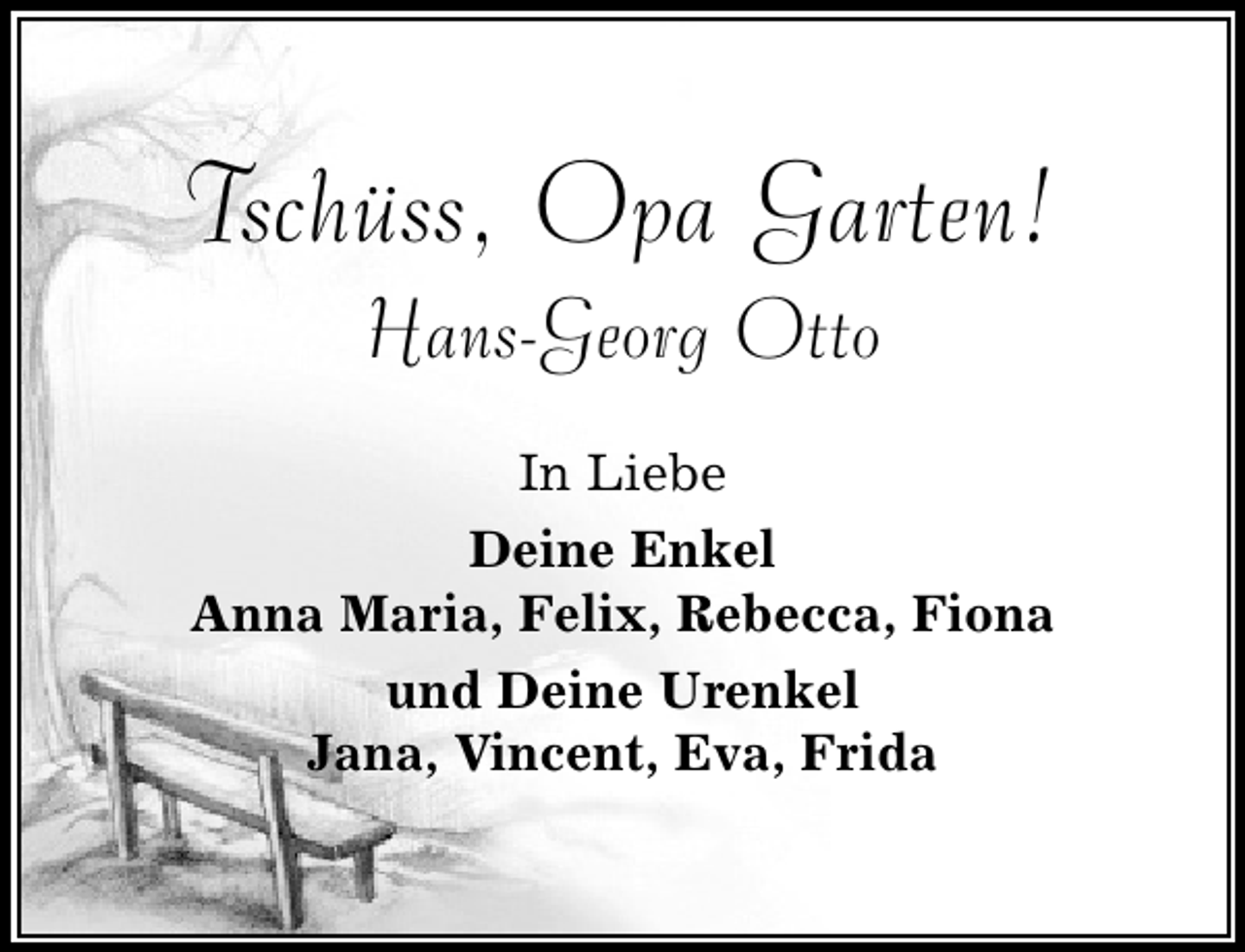 <p>Tschüss, Opa Garten!<br />Hans-Georg Otto</p><p>In Liebe<br />Deine Enkel<br />Anna Maria, Felix, Rebecca, Fiona<br />und Deine Urenkel<br />Jana, Vincent, Eva, Frida</p>
