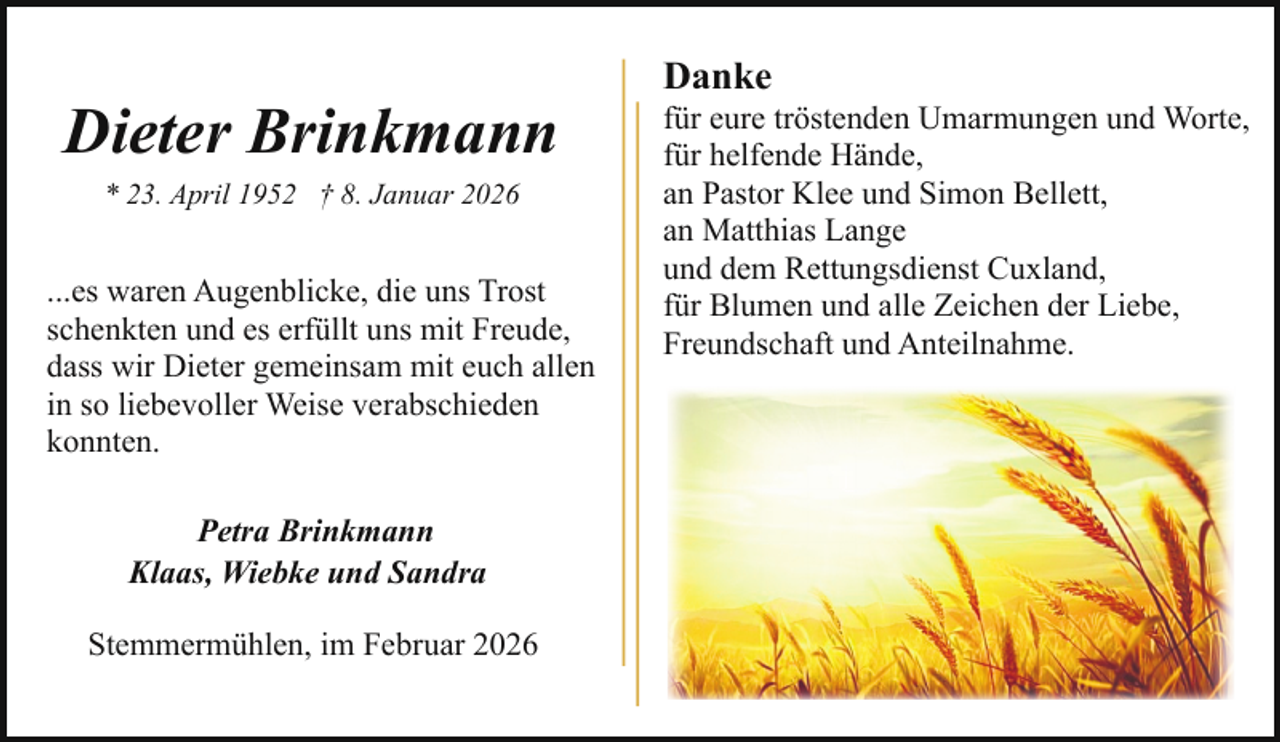 <p>Dieter Brinkmann<br />* 23. April 1952 † 8. Januar 2026</p><p>...es waren Augenblicke, die uns Trost<br />schenkten und es erfüllt uns mit Freude,<br />dass wir Dieter gemeinsam mit euch allen<br />in so liebevoller Weise verabschieden<br />konnten.<br />Petra Brinkmann<br />Klaas, Wiebke und Sandra<br />Stemmermühlen, im Februar 2026</p><p>Danke</p><p>für eure tröstenden Umarmungen und Worte,<br />für helfende Hände,<br />an Pastor Klee und Simon Bellett,<br />an Matthias Lange<br />und dem Rettungsdienst Cuxland,<br />für Blumen und alle Zeichen der Liebe,<br />Freundschaft und Anteilnahme.</p>